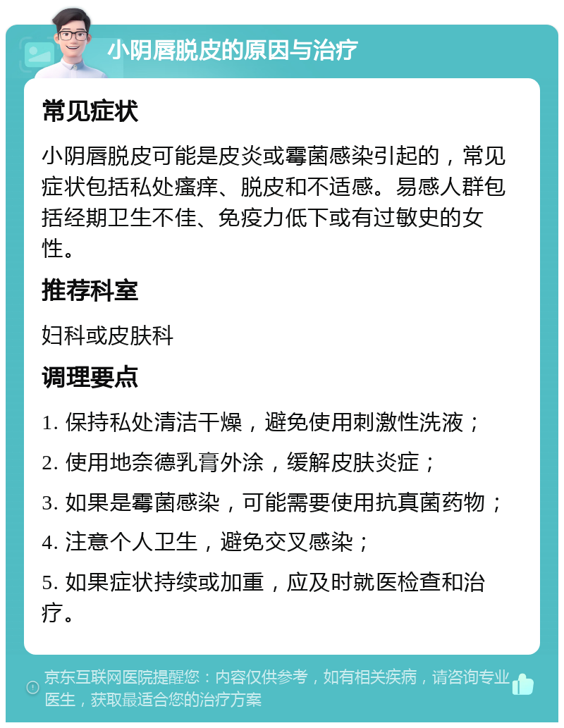 小阴唇脱皮的原因与治疗 常见症状 小阴唇脱皮可能是皮炎或霉菌感染引起的，常见症状包括私处瘙痒、脱皮和不适感。易感人群包括经期卫生不佳、免疫力低下或有过敏史的女性。 推荐科室 妇科或皮肤科 调理要点 1. 保持私处清洁干燥，避免使用刺激性洗液； 2. 使用地奈德乳膏外涂，缓解皮肤炎症； 3. 如果是霉菌感染，可能需要使用抗真菌药物； 4. 注意个人卫生，避免交叉感染； 5. 如果症状持续或加重，应及时就医检查和治疗。