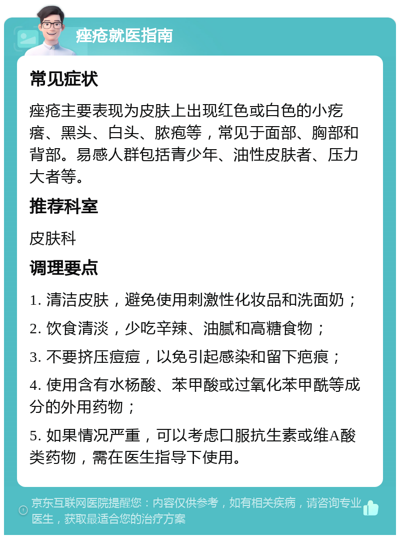 痤疮就医指南 常见症状 痤疮主要表现为皮肤上出现红色或白色的小疙瘩、黑头、白头、脓疱等，常见于面部、胸部和背部。易感人群包括青少年、油性皮肤者、压力大者等。 推荐科室 皮肤科 调理要点 1. 清洁皮肤，避免使用刺激性化妆品和洗面奶； 2. 饮食清淡，少吃辛辣、油腻和高糖食物； 3. 不要挤压痘痘，以免引起感染和留下疤痕； 4. 使用含有水杨酸、苯甲酸或过氧化苯甲酰等成分的外用药物； 5. 如果情况严重，可以考虑口服抗生素或维A酸类药物，需在医生指导下使用。