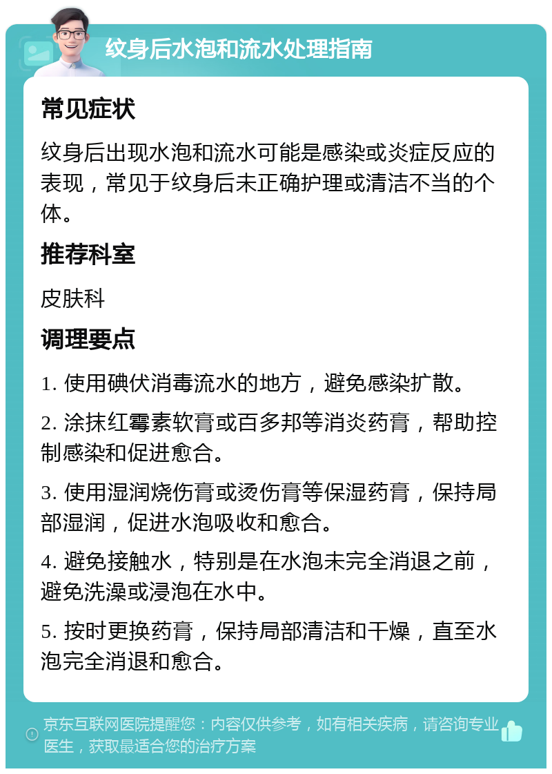 纹身后水泡和流水处理指南 常见症状 纹身后出现水泡和流水可能是感染或炎症反应的表现，常见于纹身后未正确护理或清洁不当的个体。 推荐科室 皮肤科 调理要点 1. 使用碘伏消毒流水的地方，避免感染扩散。 2. 涂抹红霉素软膏或百多邦等消炎药膏，帮助控制感染和促进愈合。 3. 使用湿润烧伤膏或烫伤膏等保湿药膏，保持局部湿润，促进水泡吸收和愈合。 4. 避免接触水，特别是在水泡未完全消退之前，避免洗澡或浸泡在水中。 5. 按时更换药膏，保持局部清洁和干燥，直至水泡完全消退和愈合。