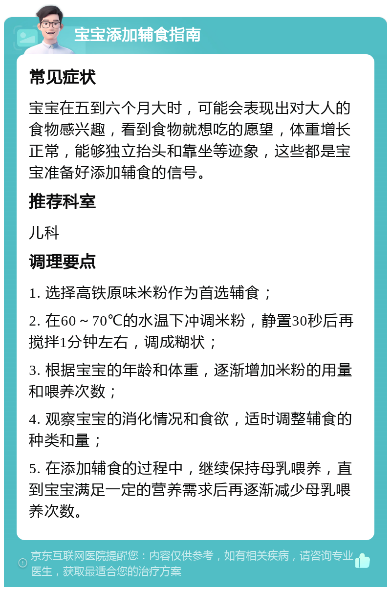 宝宝添加辅食指南 常见症状 宝宝在五到六个月大时，可能会表现出对大人的食物感兴趣，看到食物就想吃的愿望，体重增长正常，能够独立抬头和靠坐等迹象，这些都是宝宝准备好添加辅食的信号。 推荐科室 儿科 调理要点 1. 选择高铁原味米粉作为首选辅食； 2. 在60～70℃的水温下冲调米粉，静置30秒后再搅拌1分钟左右，调成糊状； 3. 根据宝宝的年龄和体重，逐渐增加米粉的用量和喂养次数； 4. 观察宝宝的消化情况和食欲，适时调整辅食的种类和量； 5. 在添加辅食的过程中，继续保持母乳喂养，直到宝宝满足一定的营养需求后再逐渐减少母乳喂养次数。