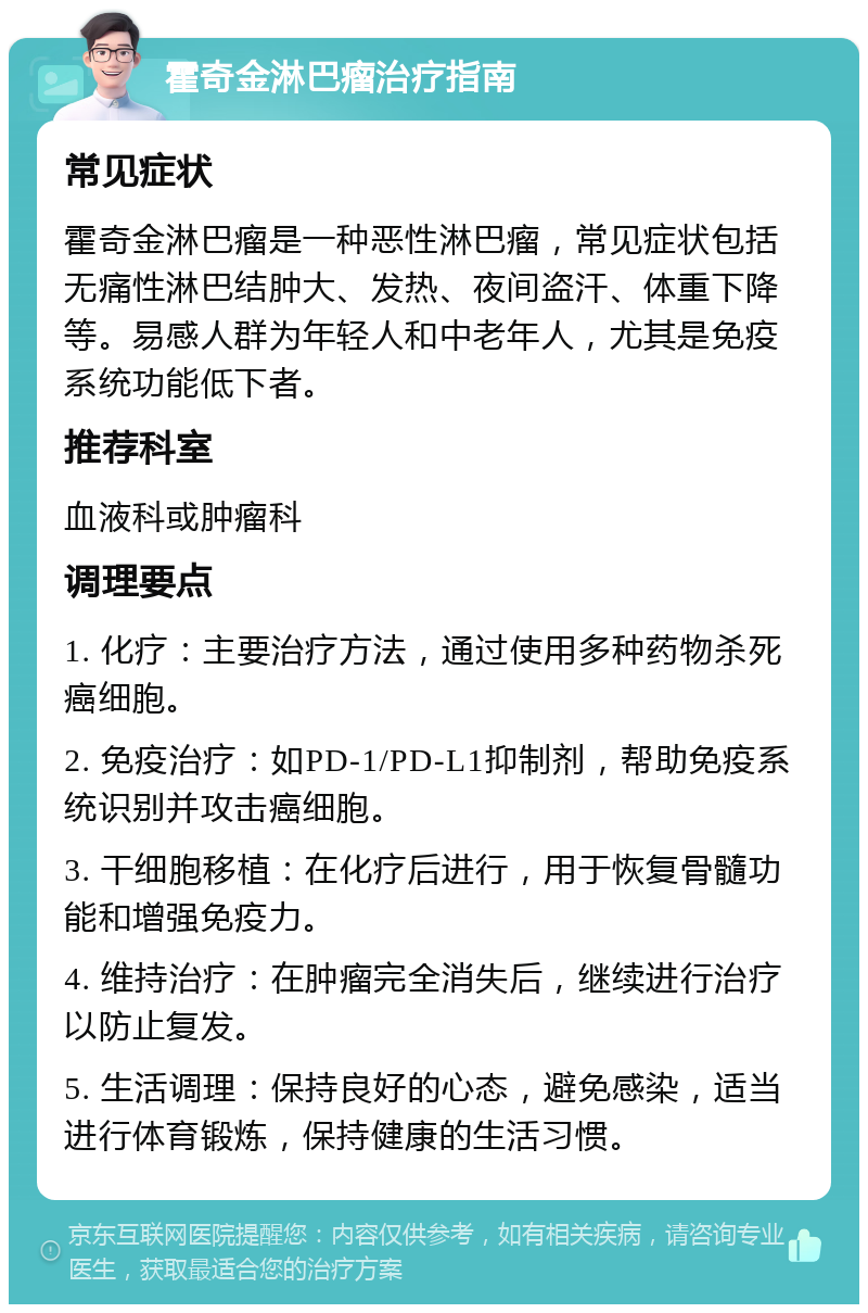 霍奇金淋巴瘤治疗指南 常见症状 霍奇金淋巴瘤是一种恶性淋巴瘤，常见症状包括无痛性淋巴结肿大、发热、夜间盗汗、体重下降等。易感人群为年轻人和中老年人，尤其是免疫系统功能低下者。 推荐科室 血液科或肿瘤科 调理要点 1. 化疗：主要治疗方法，通过使用多种药物杀死癌细胞。 2. 免疫治疗：如PD-1/PD-L1抑制剂，帮助免疫系统识别并攻击癌细胞。 3. 干细胞移植：在化疗后进行，用于恢复骨髓功能和增强免疫力。 4. 维持治疗：在肿瘤完全消失后，继续进行治疗以防止复发。 5. 生活调理：保持良好的心态，避免感染，适当进行体育锻炼，保持健康的生活习惯。