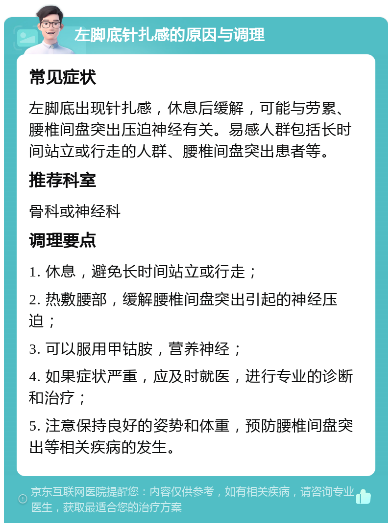 左脚底针扎感的原因与调理 常见症状 左脚底出现针扎感，休息后缓解，可能与劳累、腰椎间盘突出压迫神经有关。易感人群包括长时间站立或行走的人群、腰椎间盘突出患者等。 推荐科室 骨科或神经科 调理要点 1. 休息，避免长时间站立或行走； 2. 热敷腰部，缓解腰椎间盘突出引起的神经压迫； 3. 可以服用甲钴胺，营养神经； 4. 如果症状严重，应及时就医，进行专业的诊断和治疗； 5. 注意保持良好的姿势和体重，预防腰椎间盘突出等相关疾病的发生。