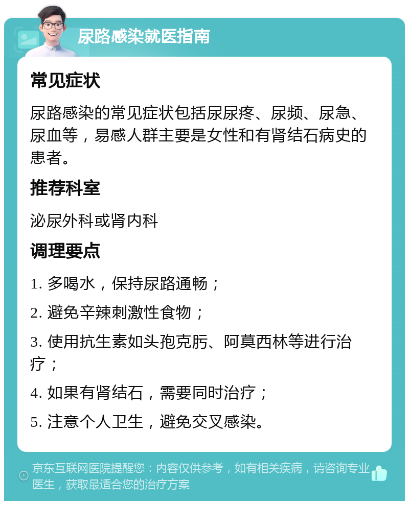 尿路感染就医指南 常见症状 尿路感染的常见症状包括尿尿疼、尿频、尿急、尿血等，易感人群主要是女性和有肾结石病史的患者。 推荐科室 泌尿外科或肾内科 调理要点 1. 多喝水，保持尿路通畅； 2. 避免辛辣刺激性食物； 3. 使用抗生素如头孢克肟、阿莫西林等进行治疗； 4. 如果有肾结石，需要同时治疗； 5. 注意个人卫生，避免交叉感染。