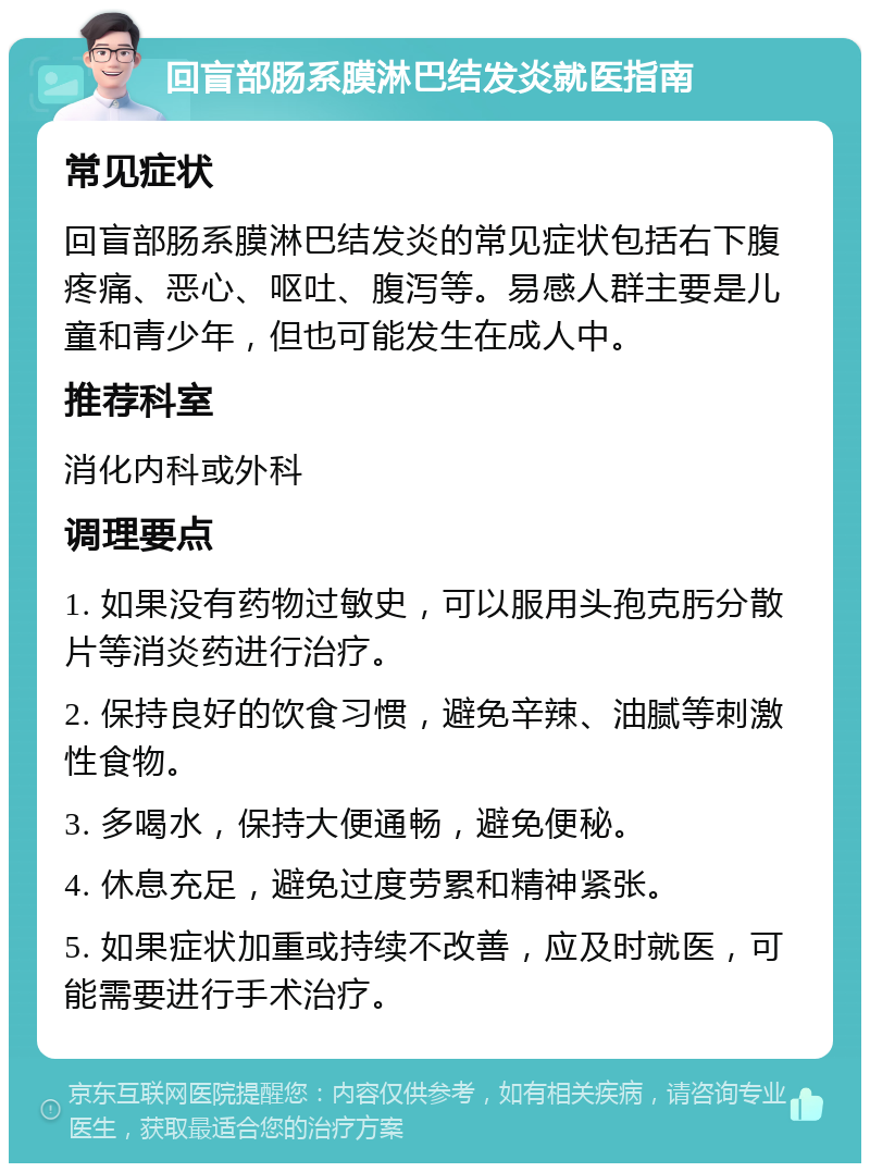 回盲部肠系膜淋巴结发炎就医指南 常见症状 回盲部肠系膜淋巴结发炎的常见症状包括右下腹疼痛、恶心、呕吐、腹泻等。易感人群主要是儿童和青少年，但也可能发生在成人中。 推荐科室 消化内科或外科 调理要点 1. 如果没有药物过敏史，可以服用头孢克肟分散片等消炎药进行治疗。 2. 保持良好的饮食习惯，避免辛辣、油腻等刺激性食物。 3. 多喝水，保持大便通畅，避免便秘。 4. 休息充足，避免过度劳累和精神紧张。 5. 如果症状加重或持续不改善，应及时就医，可能需要进行手术治疗。