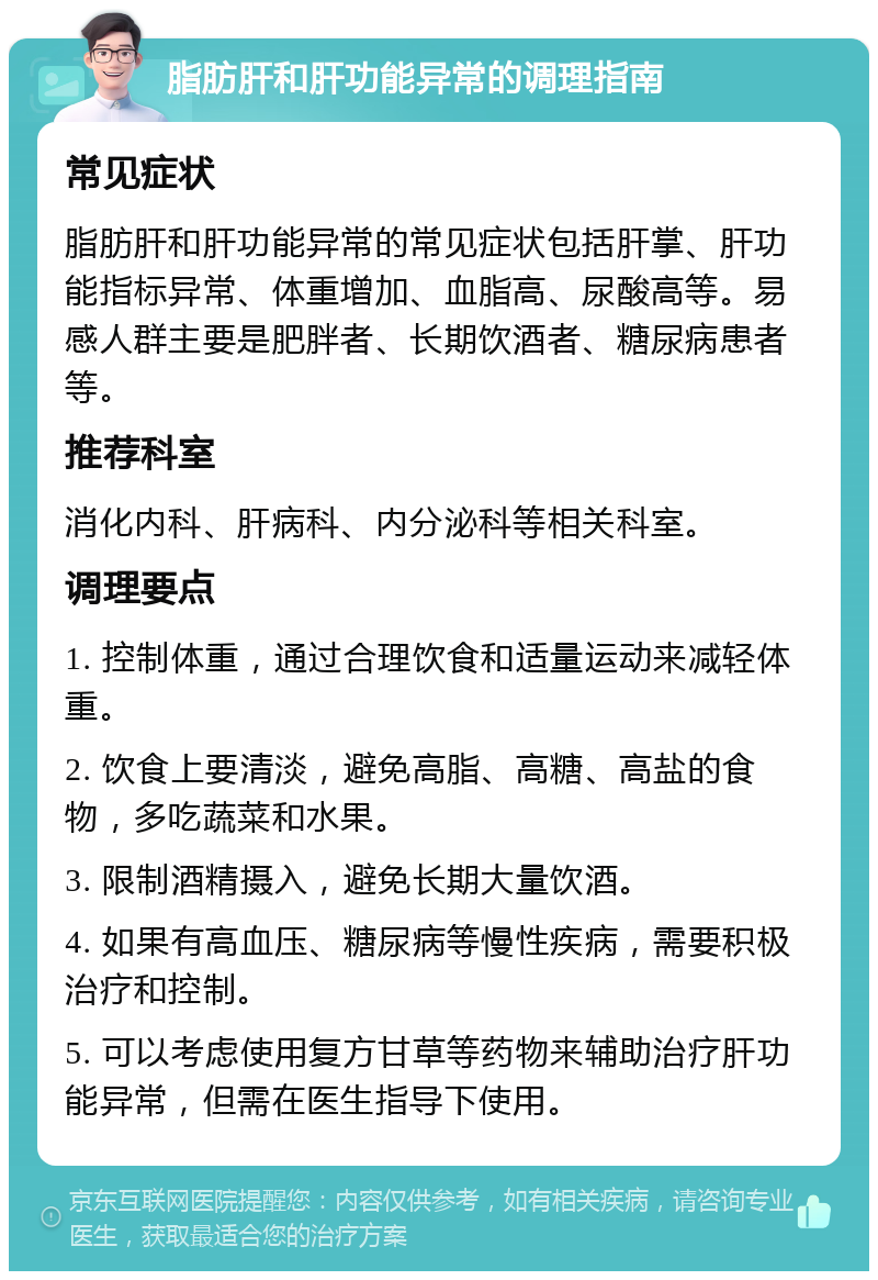 脂肪肝和肝功能异常的调理指南 常见症状 脂肪肝和肝功能异常的常见症状包括肝掌、肝功能指标异常、体重增加、血脂高、尿酸高等。易感人群主要是肥胖者、长期饮酒者、糖尿病患者等。 推荐科室 消化内科、肝病科、内分泌科等相关科室。 调理要点 1. 控制体重，通过合理饮食和适量运动来减轻体重。 2. 饮食上要清淡，避免高脂、高糖、高盐的食物，多吃蔬菜和水果。 3. 限制酒精摄入，避免长期大量饮酒。 4. 如果有高血压、糖尿病等慢性疾病，需要积极治疗和控制。 5. 可以考虑使用复方甘草等药物来辅助治疗肝功能异常，但需在医生指导下使用。