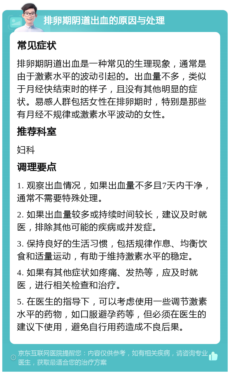 排卵期阴道出血的原因与处理 常见症状 排卵期阴道出血是一种常见的生理现象，通常是由于激素水平的波动引起的。出血量不多，类似于月经快结束时的样子，且没有其他明显的症状。易感人群包括女性在排卵期时，特别是那些有月经不规律或激素水平波动的女性。 推荐科室 妇科 调理要点 1. 观察出血情况，如果出血量不多且7天内干净，通常不需要特殊处理。 2. 如果出血量较多或持续时间较长，建议及时就医，排除其他可能的疾病或并发症。 3. 保持良好的生活习惯，包括规律作息、均衡饮食和适量运动，有助于维持激素水平的稳定。 4. 如果有其他症状如疼痛、发热等，应及时就医，进行相关检查和治疗。 5. 在医生的指导下，可以考虑使用一些调节激素水平的药物，如口服避孕药等，但必须在医生的建议下使用，避免自行用药造成不良后果。