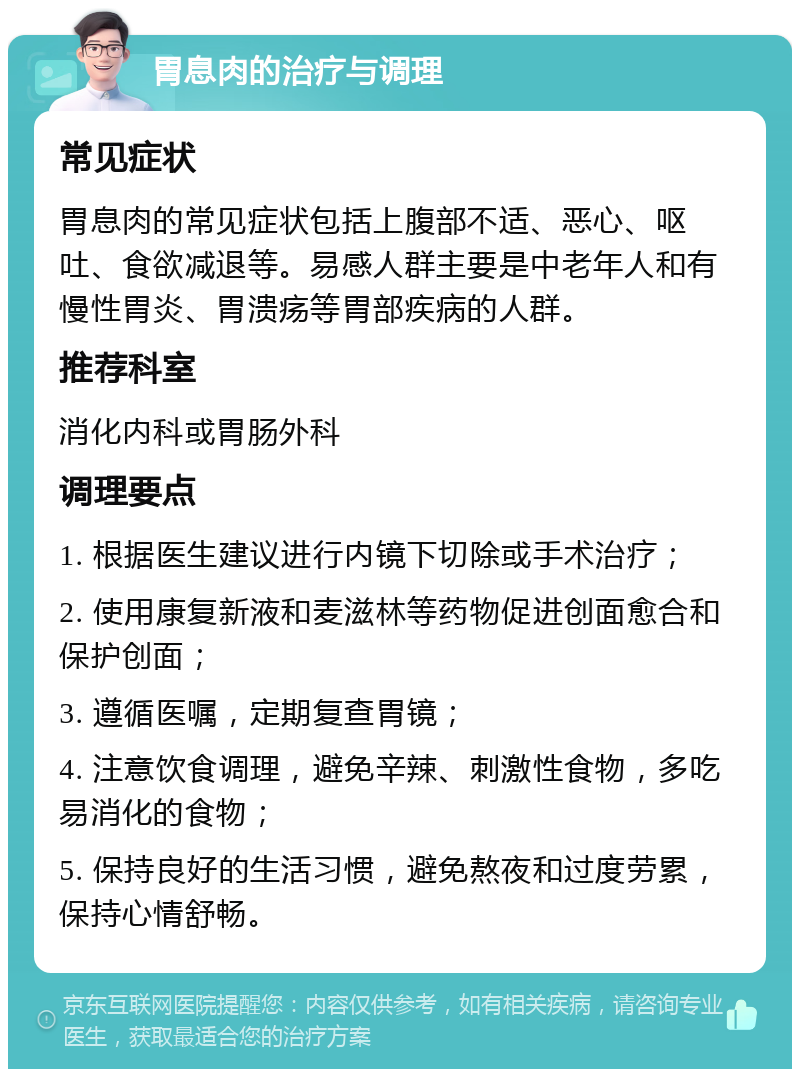 胃息肉的治疗与调理 常见症状 胃息肉的常见症状包括上腹部不适、恶心、呕吐、食欲减退等。易感人群主要是中老年人和有慢性胃炎、胃溃疡等胃部疾病的人群。 推荐科室 消化内科或胃肠外科 调理要点 1. 根据医生建议进行内镜下切除或手术治疗； 2. 使用康复新液和麦滋林等药物促进创面愈合和保护创面； 3. 遵循医嘱，定期复查胃镜； 4. 注意饮食调理，避免辛辣、刺激性食物，多吃易消化的食物； 5. 保持良好的生活习惯，避免熬夜和过度劳累，保持心情舒畅。