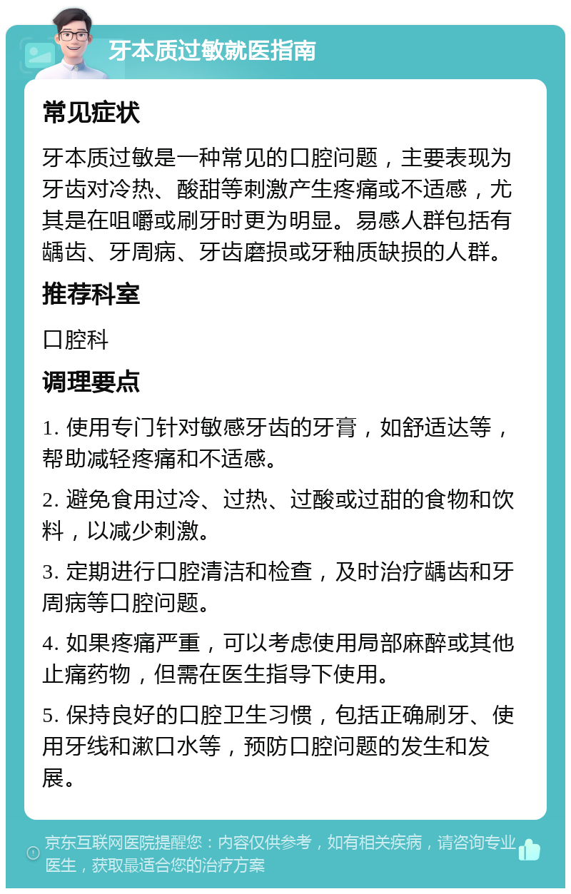 牙本质过敏就医指南 常见症状 牙本质过敏是一种常见的口腔问题，主要表现为牙齿对冷热、酸甜等刺激产生疼痛或不适感，尤其是在咀嚼或刷牙时更为明显。易感人群包括有龋齿、牙周病、牙齿磨损或牙釉质缺损的人群。 推荐科室 口腔科 调理要点 1. 使用专门针对敏感牙齿的牙膏，如舒适达等，帮助减轻疼痛和不适感。 2. 避免食用过冷、过热、过酸或过甜的食物和饮料，以减少刺激。 3. 定期进行口腔清洁和检查，及时治疗龋齿和牙周病等口腔问题。 4. 如果疼痛严重，可以考虑使用局部麻醉或其他止痛药物，但需在医生指导下使用。 5. 保持良好的口腔卫生习惯，包括正确刷牙、使用牙线和漱口水等，预防口腔问题的发生和发展。