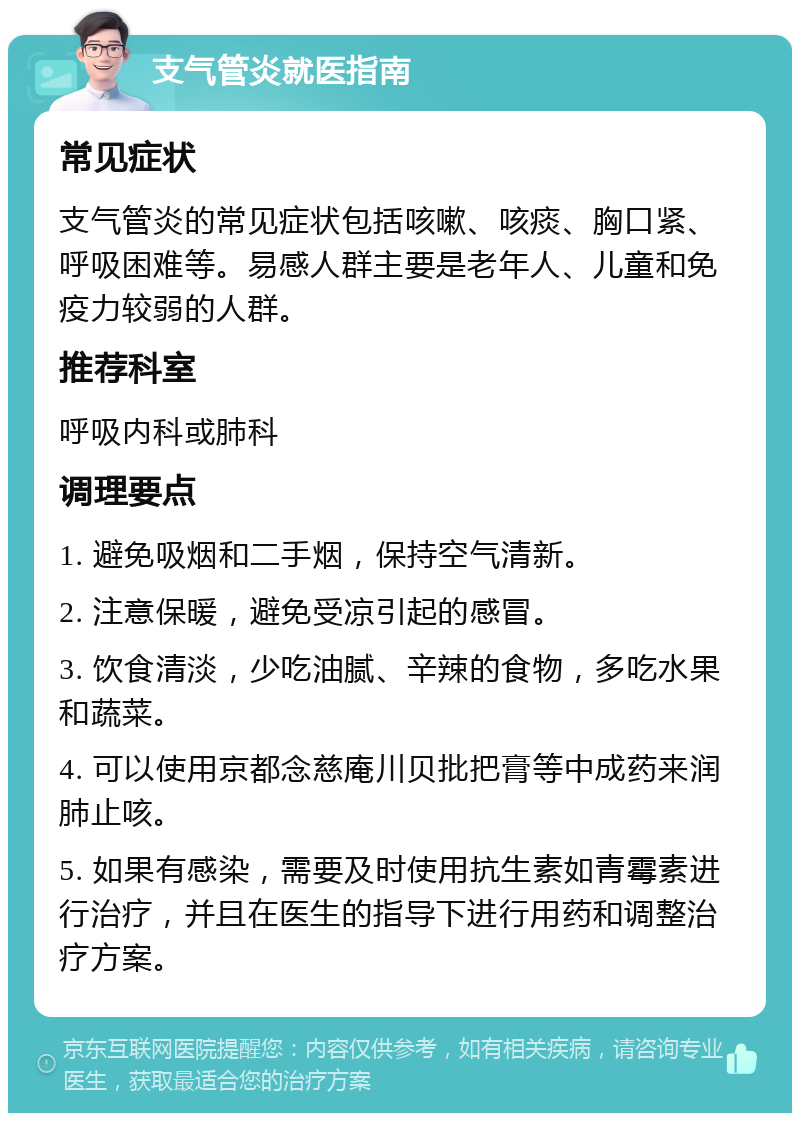 支气管炎就医指南 常见症状 支气管炎的常见症状包括咳嗽、咳痰、胸口紧、呼吸困难等。易感人群主要是老年人、儿童和免疫力较弱的人群。 推荐科室 呼吸内科或肺科 调理要点 1. 避免吸烟和二手烟，保持空气清新。 2. 注意保暖，避免受凉引起的感冒。 3. 饮食清淡，少吃油腻、辛辣的食物，多吃水果和蔬菜。 4. 可以使用京都念慈庵川贝批把膏等中成药来润肺止咳。 5. 如果有感染，需要及时使用抗生素如青霉素进行治疗，并且在医生的指导下进行用药和调整治疗方案。