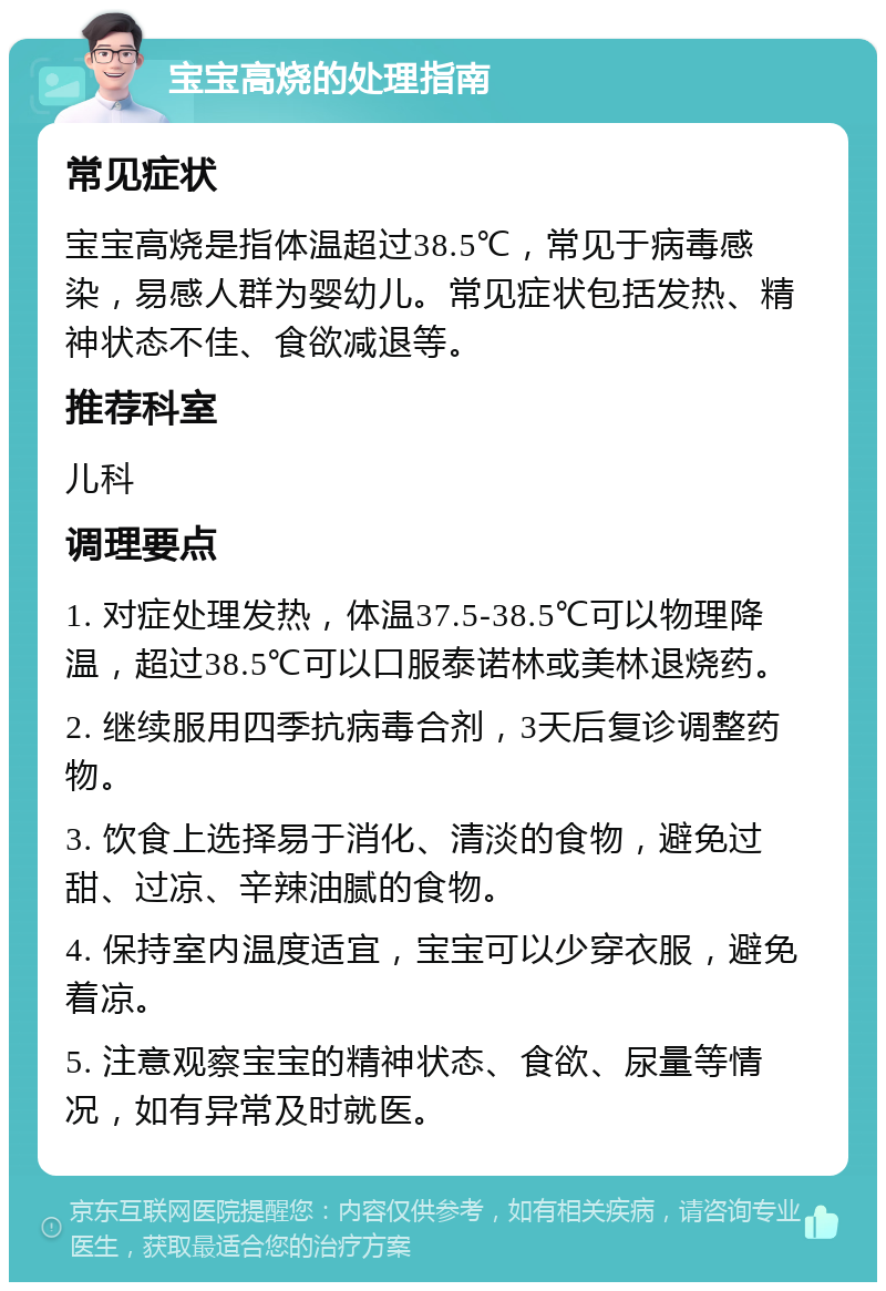 宝宝高烧的处理指南 常见症状 宝宝高烧是指体温超过38.5℃，常见于病毒感染，易感人群为婴幼儿。常见症状包括发热、精神状态不佳、食欲减退等。 推荐科室 儿科 调理要点 1. 对症处理发热，体温37.5-38.5℃可以物理降温，超过38.5℃可以口服泰诺林或美林退烧药。 2. 继续服用四季抗病毒合剂，3天后复诊调整药物。 3. 饮食上选择易于消化、清淡的食物，避免过甜、过凉、辛辣油腻的食物。 4. 保持室内温度适宜，宝宝可以少穿衣服，避免着凉。 5. 注意观察宝宝的精神状态、食欲、尿量等情况，如有异常及时就医。