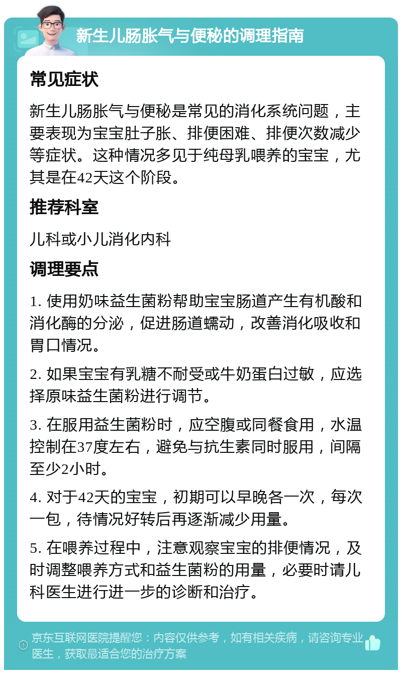 新生儿肠胀气与便秘的调理指南 常见症状 新生儿肠胀气与便秘是常见的消化系统问题，主要表现为宝宝肚子胀、排便困难、排便次数减少等症状。这种情况多见于纯母乳喂养的宝宝，尤其是在42天这个阶段。 推荐科室 儿科或小儿消化内科 调理要点 1. 使用奶味益生菌粉帮助宝宝肠道产生有机酸和消化酶的分泌，促进肠道蠕动，改善消化吸收和胃口情况。 2. 如果宝宝有乳糖不耐受或牛奶蛋白过敏，应选择原味益生菌粉进行调节。 3. 在服用益生菌粉时，应空腹或同餐食用，水温控制在37度左右，避免与抗生素同时服用，间隔至少2小时。 4. 对于42天的宝宝，初期可以早晚各一次，每次一包，待情况好转后再逐渐减少用量。 5. 在喂养过程中，注意观察宝宝的排便情况，及时调整喂养方式和益生菌粉的用量，必要时请儿科医生进行进一步的诊断和治疗。