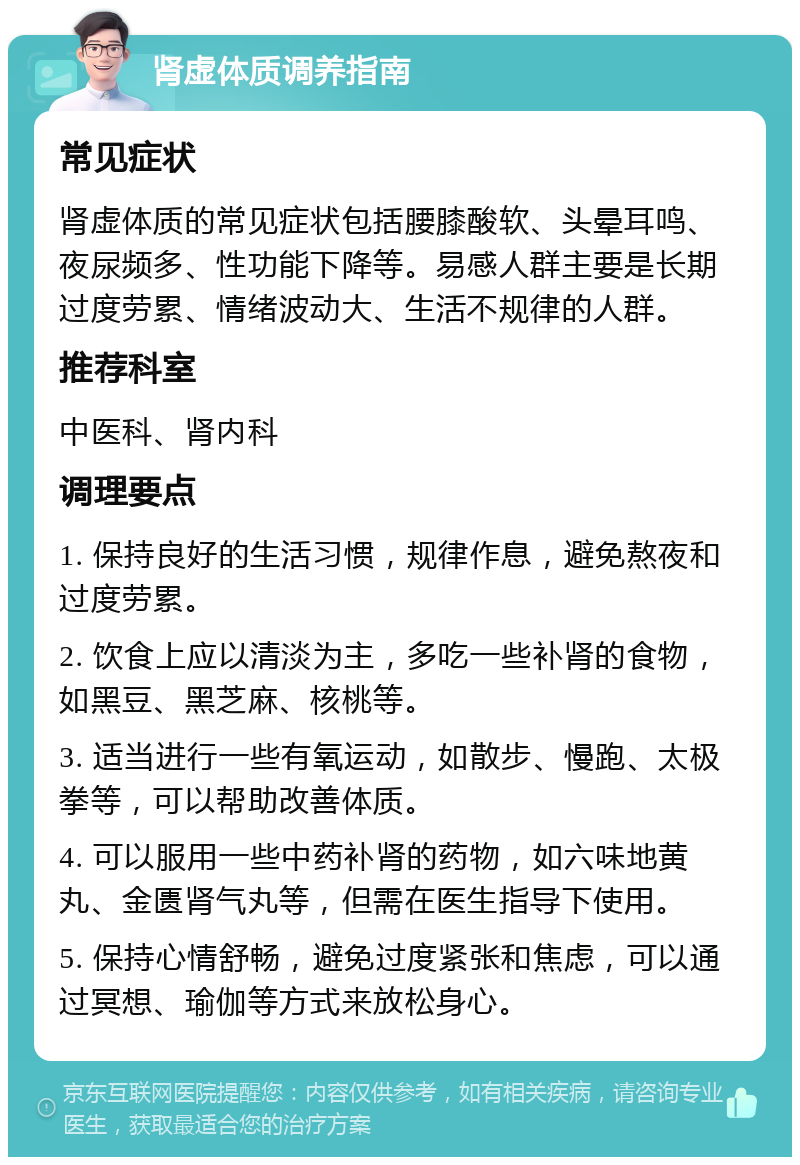 肾虚体质调养指南 常见症状 肾虚体质的常见症状包括腰膝酸软、头晕耳鸣、夜尿频多、性功能下降等。易感人群主要是长期过度劳累、情绪波动大、生活不规律的人群。 推荐科室 中医科、肾内科 调理要点 1. 保持良好的生活习惯，规律作息，避免熬夜和过度劳累。 2. 饮食上应以清淡为主，多吃一些补肾的食物，如黑豆、黑芝麻、核桃等。 3. 适当进行一些有氧运动，如散步、慢跑、太极拳等，可以帮助改善体质。 4. 可以服用一些中药补肾的药物，如六味地黄丸、金匮肾气丸等，但需在医生指导下使用。 5. 保持心情舒畅，避免过度紧张和焦虑，可以通过冥想、瑜伽等方式来放松身心。