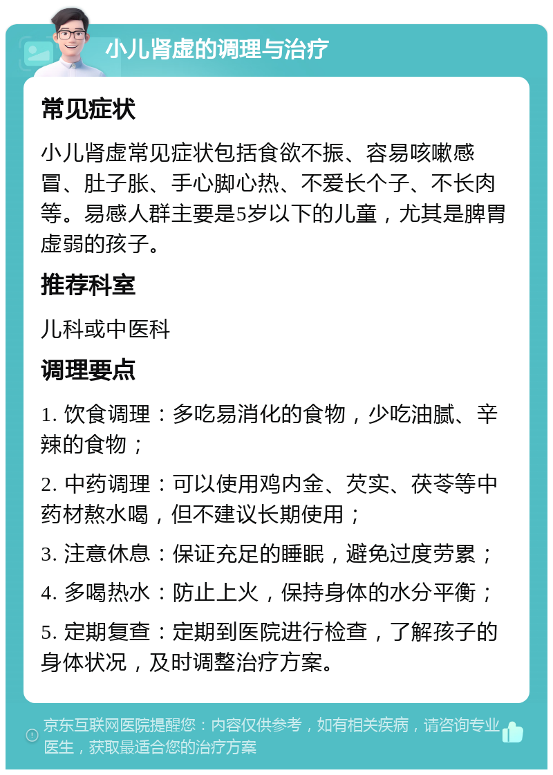 小儿肾虚的调理与治疗 常见症状 小儿肾虚常见症状包括食欲不振、容易咳嗽感冒、肚子胀、手心脚心热、不爱长个子、不长肉等。易感人群主要是5岁以下的儿童，尤其是脾胃虚弱的孩子。 推荐科室 儿科或中医科 调理要点 1. 饮食调理：多吃易消化的食物，少吃油腻、辛辣的食物； 2. 中药调理：可以使用鸡内金、芡实、茯苓等中药材熬水喝，但不建议长期使用； 3. 注意休息：保证充足的睡眠，避免过度劳累； 4. 多喝热水：防止上火，保持身体的水分平衡； 5. 定期复查：定期到医院进行检查，了解孩子的身体状况，及时调整治疗方案。