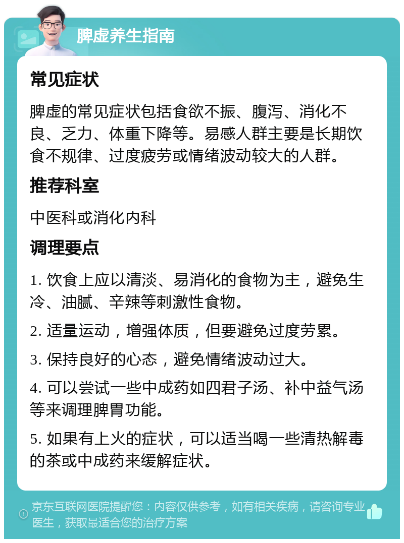 脾虚养生指南 常见症状 脾虚的常见症状包括食欲不振、腹泻、消化不良、乏力、体重下降等。易感人群主要是长期饮食不规律、过度疲劳或情绪波动较大的人群。 推荐科室 中医科或消化内科 调理要点 1. 饮食上应以清淡、易消化的食物为主，避免生冷、油腻、辛辣等刺激性食物。 2. 适量运动，增强体质，但要避免过度劳累。 3. 保持良好的心态，避免情绪波动过大。 4. 可以尝试一些中成药如四君子汤、补中益气汤等来调理脾胃功能。 5. 如果有上火的症状，可以适当喝一些清热解毒的茶或中成药来缓解症状。