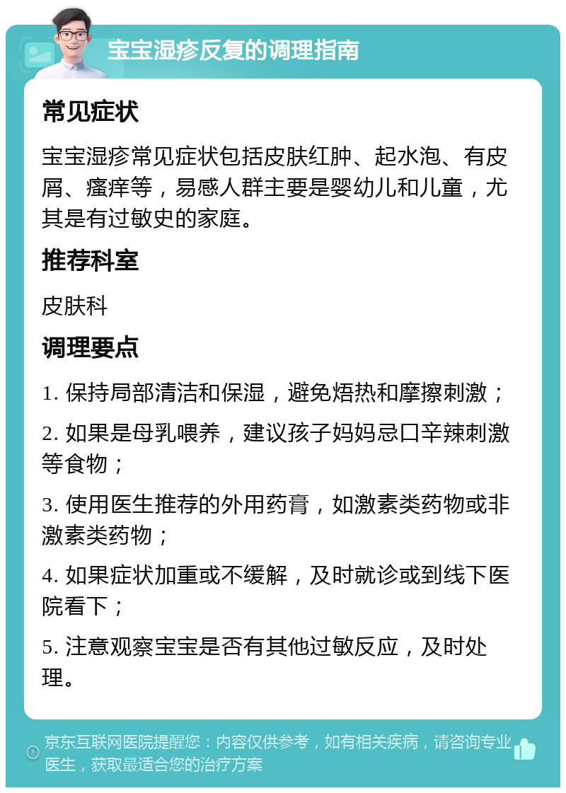 宝宝湿疹反复的调理指南 常见症状 宝宝湿疹常见症状包括皮肤红肿、起水泡、有皮屑、瘙痒等，易感人群主要是婴幼儿和儿童，尤其是有过敏史的家庭。 推荐科室 皮肤科 调理要点 1. 保持局部清洁和保湿，避免焐热和摩擦刺激； 2. 如果是母乳喂养，建议孩子妈妈忌口辛辣刺激等食物； 3. 使用医生推荐的外用药膏，如激素类药物或非激素类药物； 4. 如果症状加重或不缓解，及时就诊或到线下医院看下； 5. 注意观察宝宝是否有其他过敏反应，及时处理。