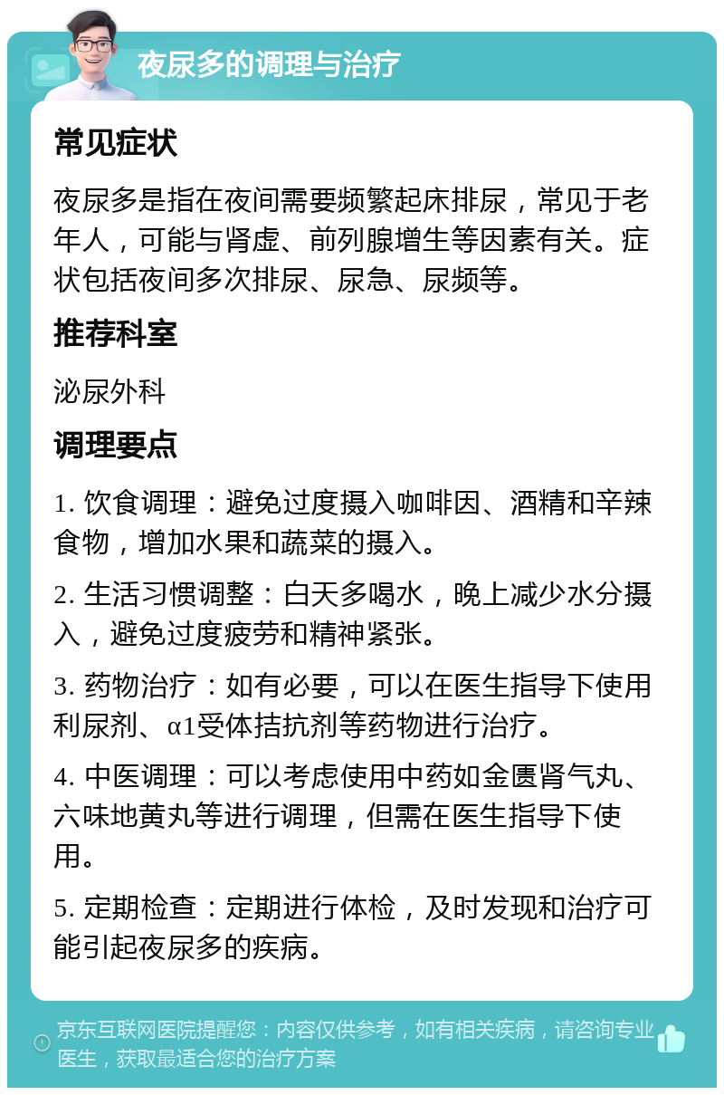 夜尿多的调理与治疗 常见症状 夜尿多是指在夜间需要频繁起床排尿，常见于老年人，可能与肾虚、前列腺增生等因素有关。症状包括夜间多次排尿、尿急、尿频等。 推荐科室 泌尿外科 调理要点 1. 饮食调理：避免过度摄入咖啡因、酒精和辛辣食物，增加水果和蔬菜的摄入。 2. 生活习惯调整：白天多喝水，晚上减少水分摄入，避免过度疲劳和精神紧张。 3. 药物治疗：如有必要，可以在医生指导下使用利尿剂、α1受体拮抗剂等药物进行治疗。 4. 中医调理：可以考虑使用中药如金匮肾气丸、六味地黄丸等进行调理，但需在医生指导下使用。 5. 定期检查：定期进行体检，及时发现和治疗可能引起夜尿多的疾病。