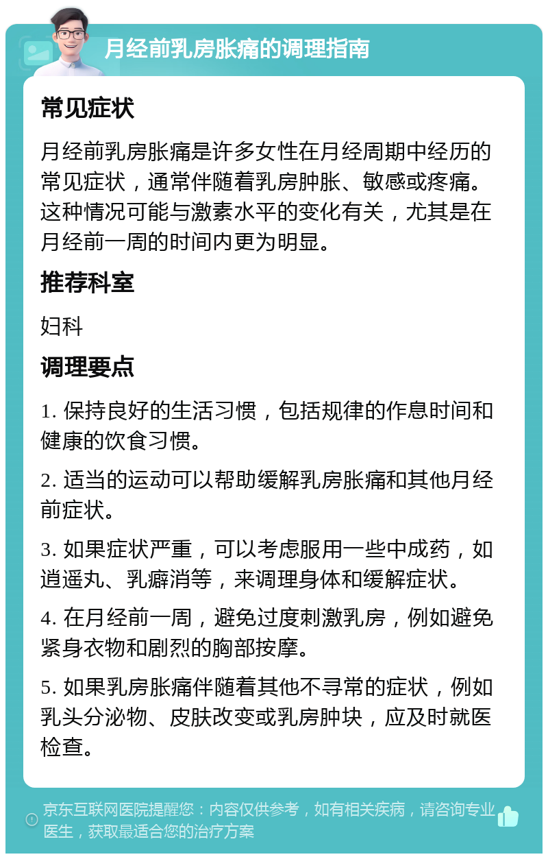 月经前乳房胀痛的调理指南 常见症状 月经前乳房胀痛是许多女性在月经周期中经历的常见症状，通常伴随着乳房肿胀、敏感或疼痛。这种情况可能与激素水平的变化有关，尤其是在月经前一周的时间内更为明显。 推荐科室 妇科 调理要点 1. 保持良好的生活习惯，包括规律的作息时间和健康的饮食习惯。 2. 适当的运动可以帮助缓解乳房胀痛和其他月经前症状。 3. 如果症状严重，可以考虑服用一些中成药，如逍遥丸、乳癖消等，来调理身体和缓解症状。 4. 在月经前一周，避免过度刺激乳房，例如避免紧身衣物和剧烈的胸部按摩。 5. 如果乳房胀痛伴随着其他不寻常的症状，例如乳头分泌物、皮肤改变或乳房肿块，应及时就医检查。