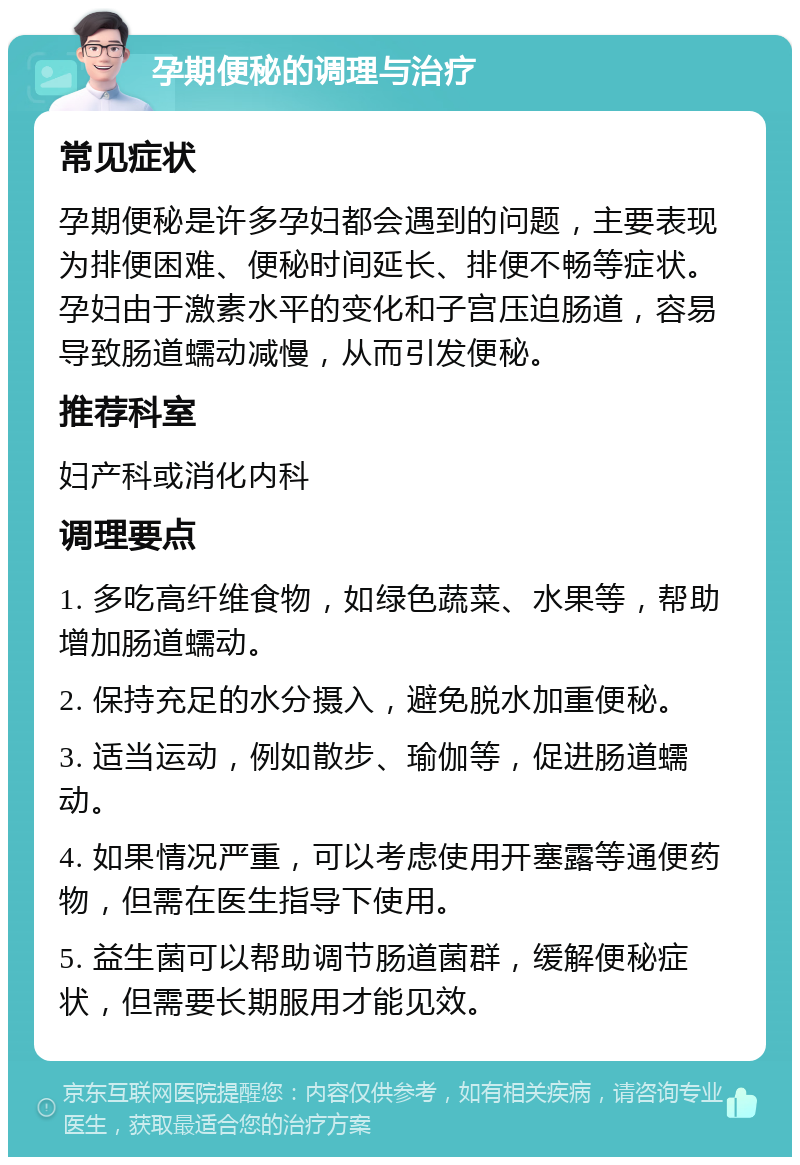 孕期便秘的调理与治疗 常见症状 孕期便秘是许多孕妇都会遇到的问题，主要表现为排便困难、便秘时间延长、排便不畅等症状。孕妇由于激素水平的变化和子宫压迫肠道，容易导致肠道蠕动减慢，从而引发便秘。 推荐科室 妇产科或消化内科 调理要点 1. 多吃高纤维食物，如绿色蔬菜、水果等，帮助增加肠道蠕动。 2. 保持充足的水分摄入，避免脱水加重便秘。 3. 适当运动，例如散步、瑜伽等，促进肠道蠕动。 4. 如果情况严重，可以考虑使用开塞露等通便药物，但需在医生指导下使用。 5. 益生菌可以帮助调节肠道菌群，缓解便秘症状，但需要长期服用才能见效。