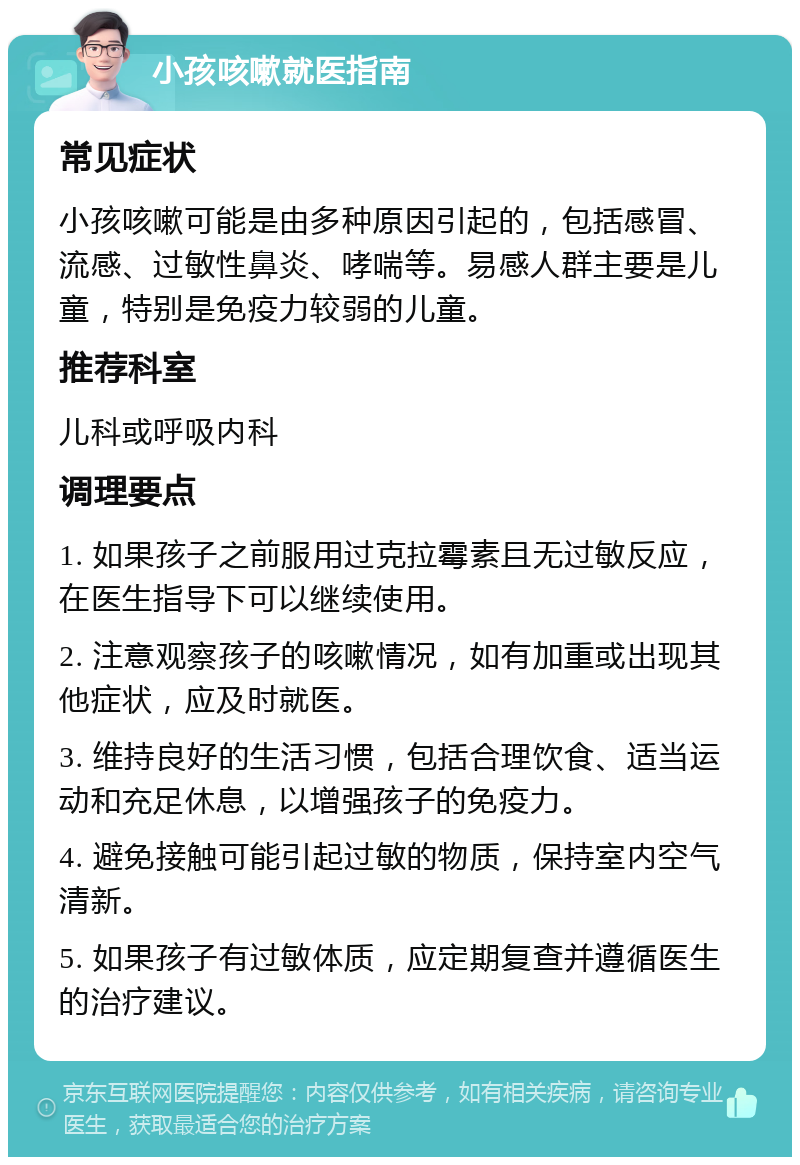 小孩咳嗽就医指南 常见症状 小孩咳嗽可能是由多种原因引起的，包括感冒、流感、过敏性鼻炎、哮喘等。易感人群主要是儿童，特别是免疫力较弱的儿童。 推荐科室 儿科或呼吸内科 调理要点 1. 如果孩子之前服用过克拉霉素且无过敏反应，在医生指导下可以继续使用。 2. 注意观察孩子的咳嗽情况，如有加重或出现其他症状，应及时就医。 3. 维持良好的生活习惯，包括合理饮食、适当运动和充足休息，以增强孩子的免疫力。 4. 避免接触可能引起过敏的物质，保持室内空气清新。 5. 如果孩子有过敏体质，应定期复查并遵循医生的治疗建议。