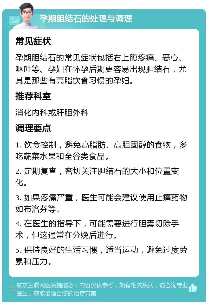 孕期胆结石的处理与调理 常见症状 孕期胆结石的常见症状包括右上腹疼痛、恶心、呕吐等。孕妇在怀孕后期更容易出现胆结石，尤其是那些有高脂饮食习惯的孕妇。 推荐科室 消化内科或肝胆外科 调理要点 1. 饮食控制，避免高脂肪、高胆固醇的食物，多吃蔬菜水果和全谷类食品。 2. 定期复查，密切关注胆结石的大小和位置变化。 3. 如果疼痛严重，医生可能会建议使用止痛药物如布洛芬等。 4. 在医生的指导下，可能需要进行胆囊切除手术，但这通常在分娩后进行。 5. 保持良好的生活习惯，适当运动，避免过度劳累和压力。