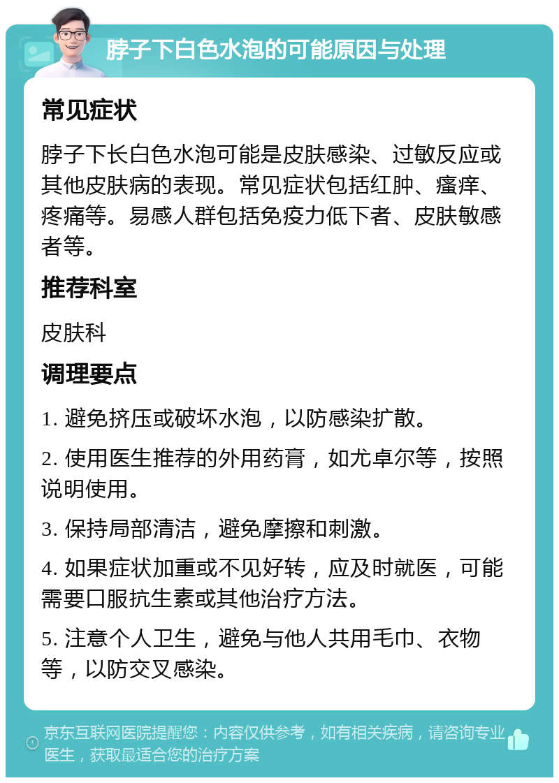 脖子下白色水泡的可能原因与处理 常见症状 脖子下长白色水泡可能是皮肤感染、过敏反应或其他皮肤病的表现。常见症状包括红肿、瘙痒、疼痛等。易感人群包括免疫力低下者、皮肤敏感者等。 推荐科室 皮肤科 调理要点 1. 避免挤压或破坏水泡，以防感染扩散。 2. 使用医生推荐的外用药膏，如尤卓尔等，按照说明使用。 3. 保持局部清洁，避免摩擦和刺激。 4. 如果症状加重或不见好转，应及时就医，可能需要口服抗生素或其他治疗方法。 5. 注意个人卫生，避免与他人共用毛巾、衣物等，以防交叉感染。