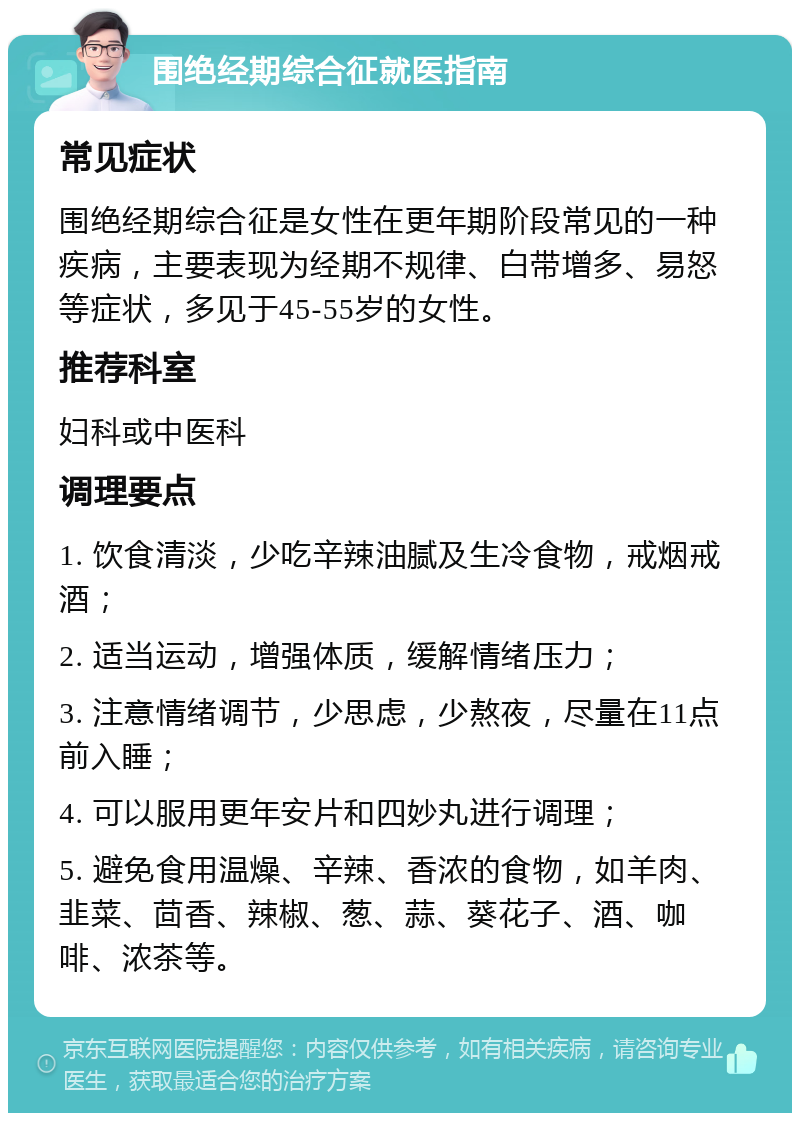 围绝经期综合征就医指南 常见症状 围绝经期综合征是女性在更年期阶段常见的一种疾病，主要表现为经期不规律、白带增多、易怒等症状，多见于45-55岁的女性。 推荐科室 妇科或中医科 调理要点 1. 饮食清淡，少吃辛辣油腻及生冷食物，戒烟戒酒； 2. 适当运动，增强体质，缓解情绪压力； 3. 注意情绪调节，少思虑，少熬夜，尽量在11点前入睡； 4. 可以服用更年安片和四妙丸进行调理； 5. 避免食用温燥、辛辣、香浓的食物，如羊肉、韭菜、茴香、辣椒、葱、蒜、葵花子、酒、咖啡、浓茶等。