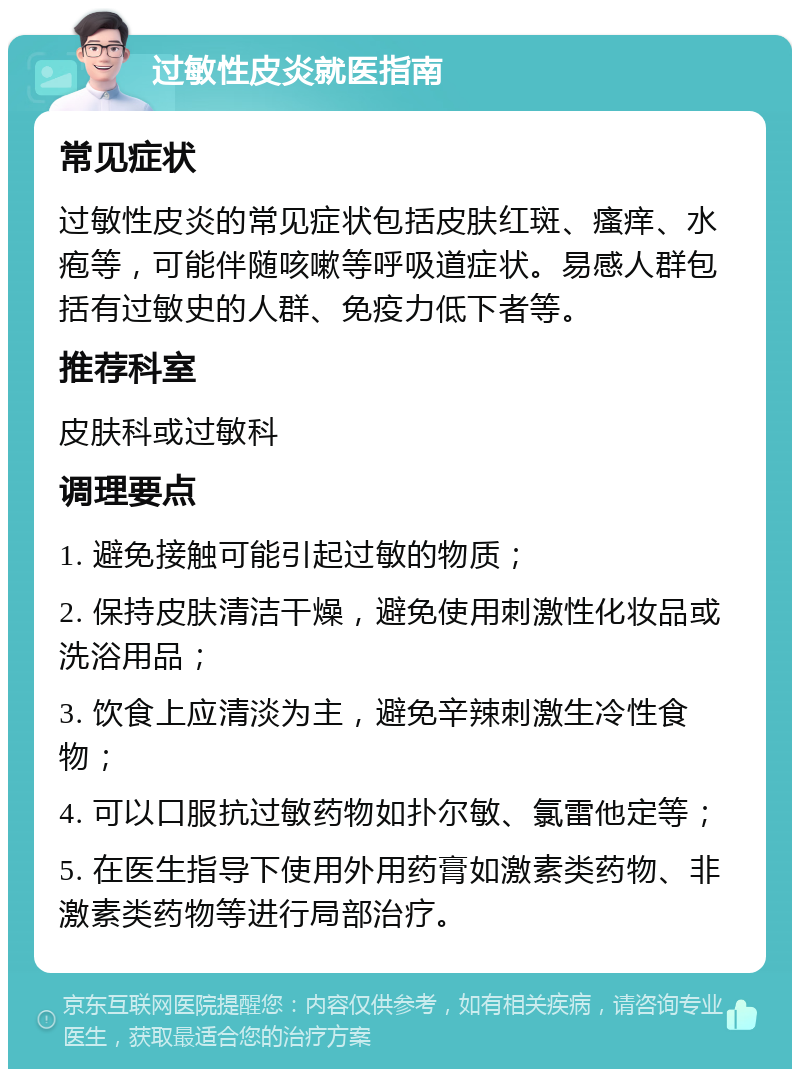 过敏性皮炎就医指南 常见症状 过敏性皮炎的常见症状包括皮肤红斑、瘙痒、水疱等，可能伴随咳嗽等呼吸道症状。易感人群包括有过敏史的人群、免疫力低下者等。 推荐科室 皮肤科或过敏科 调理要点 1. 避免接触可能引起过敏的物质； 2. 保持皮肤清洁干燥，避免使用刺激性化妆品或洗浴用品； 3. 饮食上应清淡为主，避免辛辣刺激生冷性食物； 4. 可以口服抗过敏药物如扑尔敏、氯雷他定等； 5. 在医生指导下使用外用药膏如激素类药物、非激素类药物等进行局部治疗。