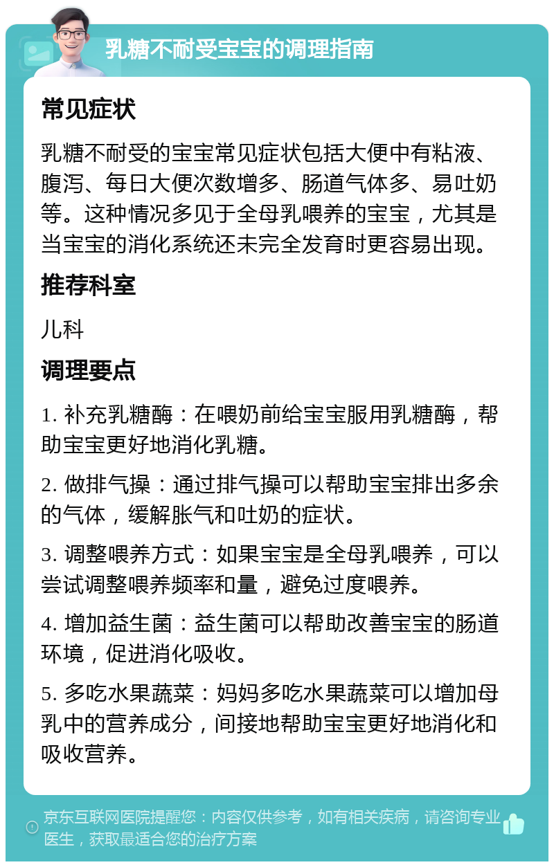 乳糖不耐受宝宝的调理指南 常见症状 乳糖不耐受的宝宝常见症状包括大便中有粘液、腹泻、每日大便次数增多、肠道气体多、易吐奶等。这种情况多见于全母乳喂养的宝宝，尤其是当宝宝的消化系统还未完全发育时更容易出现。 推荐科室 儿科 调理要点 1. 补充乳糖酶：在喂奶前给宝宝服用乳糖酶，帮助宝宝更好地消化乳糖。 2. 做排气操：通过排气操可以帮助宝宝排出多余的气体，缓解胀气和吐奶的症状。 3. 调整喂养方式：如果宝宝是全母乳喂养，可以尝试调整喂养频率和量，避免过度喂养。 4. 增加益生菌：益生菌可以帮助改善宝宝的肠道环境，促进消化吸收。 5. 多吃水果蔬菜：妈妈多吃水果蔬菜可以增加母乳中的营养成分，间接地帮助宝宝更好地消化和吸收营养。