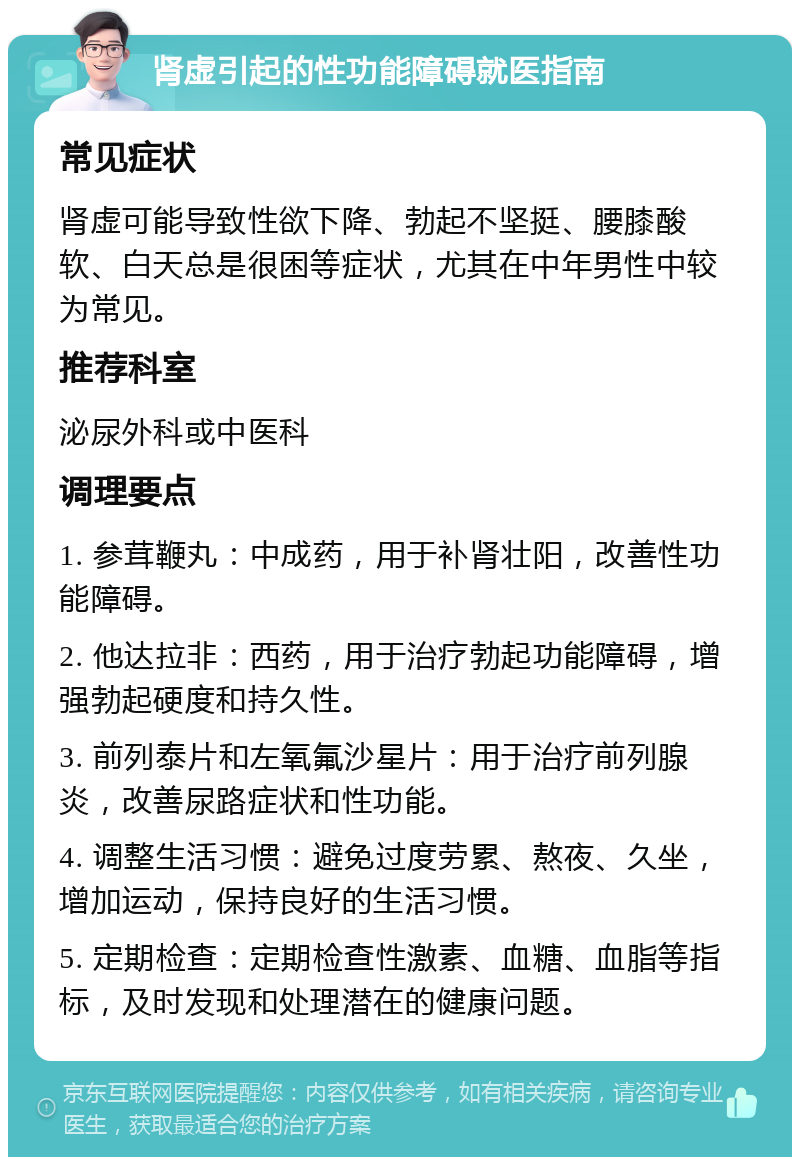 肾虚引起的性功能障碍就医指南 常见症状 肾虚可能导致性欲下降、勃起不坚挺、腰膝酸软、白天总是很困等症状，尤其在中年男性中较为常见。 推荐科室 泌尿外科或中医科 调理要点 1. 参茸鞭丸：中成药，用于补肾壮阳，改善性功能障碍。 2. 他达拉非：西药，用于治疗勃起功能障碍，增强勃起硬度和持久性。 3. 前列泰片和左氧氟沙星片：用于治疗前列腺炎，改善尿路症状和性功能。 4. 调整生活习惯：避免过度劳累、熬夜、久坐，增加运动，保持良好的生活习惯。 5. 定期检查：定期检查性激素、血糖、血脂等指标，及时发现和处理潜在的健康问题。