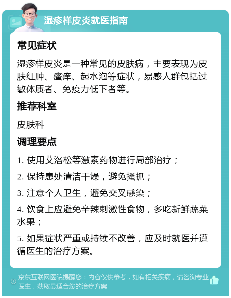 湿疹样皮炎就医指南 常见症状 湿疹样皮炎是一种常见的皮肤病，主要表现为皮肤红肿、瘙痒、起水泡等症状，易感人群包括过敏体质者、免疫力低下者等。 推荐科室 皮肤科 调理要点 1. 使用艾洛松等激素药物进行局部治疗； 2. 保持患处清洁干燥，避免搔抓； 3. 注意个人卫生，避免交叉感染； 4. 饮食上应避免辛辣刺激性食物，多吃新鲜蔬菜水果； 5. 如果症状严重或持续不改善，应及时就医并遵循医生的治疗方案。