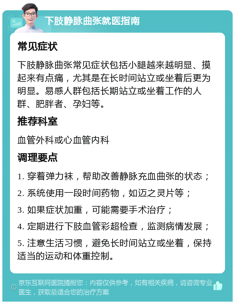 下肢静脉曲张就医指南 常见症状 下肢静脉曲张常见症状包括小腿越来越明显、摸起来有点痛，尤其是在长时间站立或坐着后更为明显。易感人群包括长期站立或坐着工作的人群、肥胖者、孕妇等。 推荐科室 血管外科或心血管内科 调理要点 1. 穿着弹力袜，帮助改善静脉充血曲张的状态； 2. 系统使用一段时间药物，如迈之灵片等； 3. 如果症状加重，可能需要手术治疗； 4. 定期进行下肢血管彩超检查，监测病情发展； 5. 注意生活习惯，避免长时间站立或坐着，保持适当的运动和体重控制。