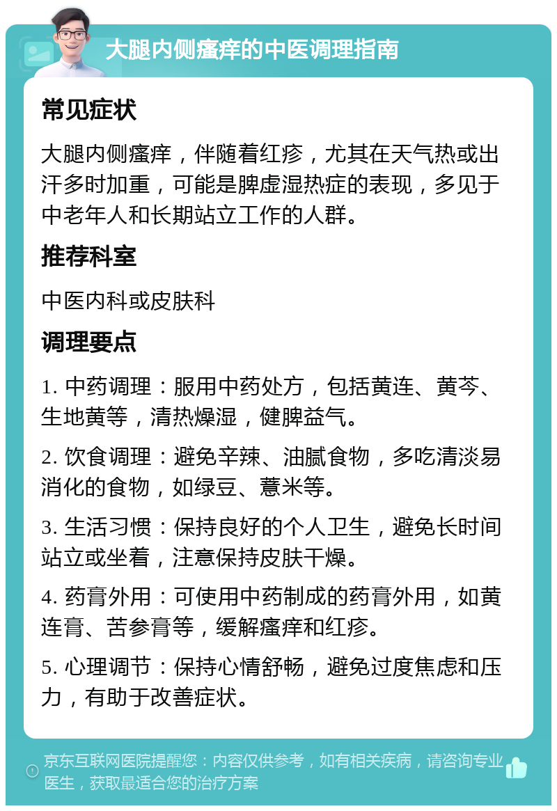 大腿内侧瘙痒的中医调理指南 常见症状 大腿内侧瘙痒，伴随着红疹，尤其在天气热或出汗多时加重，可能是脾虚湿热症的表现，多见于中老年人和长期站立工作的人群。 推荐科室 中医内科或皮肤科 调理要点 1. 中药调理：服用中药处方，包括黄连、黄芩、生地黄等，清热燥湿，健脾益气。 2. 饮食调理：避免辛辣、油腻食物，多吃清淡易消化的食物，如绿豆、薏米等。 3. 生活习惯：保持良好的个人卫生，避免长时间站立或坐着，注意保持皮肤干燥。 4. 药膏外用：可使用中药制成的药膏外用，如黄连膏、苦参膏等，缓解瘙痒和红疹。 5. 心理调节：保持心情舒畅，避免过度焦虑和压力，有助于改善症状。