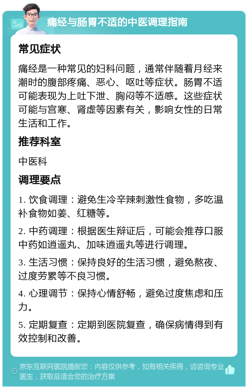 痛经与肠胃不适的中医调理指南 常见症状 痛经是一种常见的妇科问题，通常伴随着月经来潮时的腹部疼痛、恶心、呕吐等症状。肠胃不适可能表现为上吐下泄、胸闷等不适感。这些症状可能与宫寒、肾虚等因素有关，影响女性的日常生活和工作。 推荐科室 中医科 调理要点 1. 饮食调理：避免生冷辛辣刺激性食物，多吃温补食物如姜、红糖等。 2. 中药调理：根据医生辩证后，可能会推荐口服中药如逍遥丸、加味逍遥丸等进行调理。 3. 生活习惯：保持良好的生活习惯，避免熬夜、过度劳累等不良习惯。 4. 心理调节：保持心情舒畅，避免过度焦虑和压力。 5. 定期复查：定期到医院复查，确保病情得到有效控制和改善。