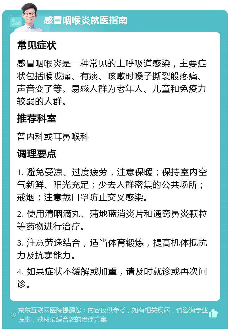 感冒咽喉炎就医指南 常见症状 感冒咽喉炎是一种常见的上呼吸道感染，主要症状包括喉咙痛、有痰、咳嗽时嗓子撕裂般疼痛、声音变了等。易感人群为老年人、儿童和免疫力较弱的人群。 推荐科室 普内科或耳鼻喉科 调理要点 1. 避免受凉、过度疲劳，注意保暖；保持室内空气新鲜、阳光充足；少去人群密集的公共场所；戒烟；注意戴口罩防止交叉感染。 2. 使用清咽滴丸、蒲地蓝消炎片和通窍鼻炎颗粒等药物进行治疗。 3. 注意劳逸结合，适当体育锻炼，提高机体抵抗力及抗寒能力。 4. 如果症状不缓解或加重，请及时就诊或再次问诊。