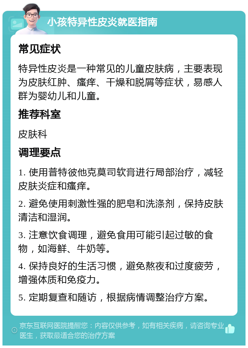 小孩特异性皮炎就医指南 常见症状 特异性皮炎是一种常见的儿童皮肤病，主要表现为皮肤红肿、瘙痒、干燥和脱屑等症状，易感人群为婴幼儿和儿童。 推荐科室 皮肤科 调理要点 1. 使用普特彼他克莫司软膏进行局部治疗，减轻皮肤炎症和瘙痒。 2. 避免使用刺激性强的肥皂和洗涤剂，保持皮肤清洁和湿润。 3. 注意饮食调理，避免食用可能引起过敏的食物，如海鲜、牛奶等。 4. 保持良好的生活习惯，避免熬夜和过度疲劳，增强体质和免疫力。 5. 定期复查和随访，根据病情调整治疗方案。