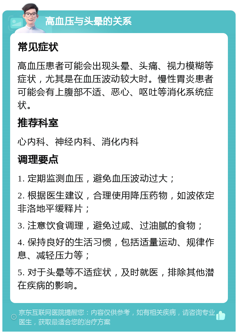 高血压与头晕的关系 常见症状 高血压患者可能会出现头晕、头痛、视力模糊等症状，尤其是在血压波动较大时。慢性胃炎患者可能会有上腹部不适、恶心、呕吐等消化系统症状。 推荐科室 心内科、神经内科、消化内科 调理要点 1. 定期监测血压，避免血压波动过大； 2. 根据医生建议，合理使用降压药物，如波依定非洛地平缓释片； 3. 注意饮食调理，避免过咸、过油腻的食物； 4. 保持良好的生活习惯，包括适量运动、规律作息、减轻压力等； 5. 对于头晕等不适症状，及时就医，排除其他潜在疾病的影响。