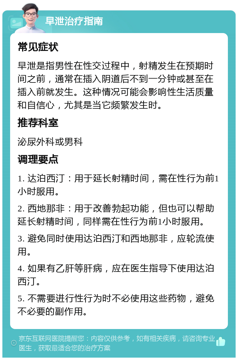 早泄治疗指南 常见症状 早泄是指男性在性交过程中，射精发生在预期时间之前，通常在插入阴道后不到一分钟或甚至在插入前就发生。这种情况可能会影响性生活质量和自信心，尤其是当它频繁发生时。 推荐科室 泌尿外科或男科 调理要点 1. 达泊西汀：用于延长射精时间，需在性行为前1小时服用。 2. 西地那非：用于改善勃起功能，但也可以帮助延长射精时间，同样需在性行为前1小时服用。 3. 避免同时使用达泊西汀和西地那非，应轮流使用。 4. 如果有乙肝等肝病，应在医生指导下使用达泊西汀。 5. 不需要进行性行为时不必使用这些药物，避免不必要的副作用。