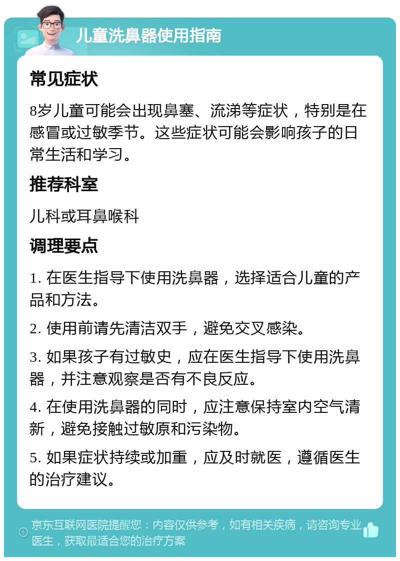 儿童洗鼻器使用指南 常见症状 8岁儿童可能会出现鼻塞、流涕等症状，特别是在感冒或过敏季节。这些症状可能会影响孩子的日常生活和学习。 推荐科室 儿科或耳鼻喉科 调理要点 1. 在医生指导下使用洗鼻器，选择适合儿童的产品和方法。 2. 使用前请先清洁双手，避免交叉感染。 3. 如果孩子有过敏史，应在医生指导下使用洗鼻器，并注意观察是否有不良反应。 4. 在使用洗鼻器的同时，应注意保持室内空气清新，避免接触过敏原和污染物。 5. 如果症状持续或加重，应及时就医，遵循医生的治疗建议。