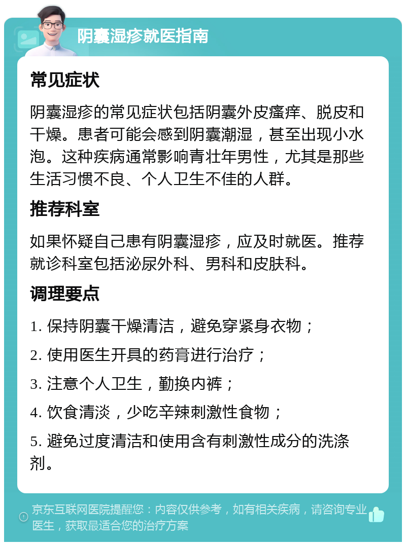 阴囊湿疹就医指南 常见症状 阴囊湿疹的常见症状包括阴囊外皮瘙痒、脱皮和干燥。患者可能会感到阴囊潮湿，甚至出现小水泡。这种疾病通常影响青壮年男性，尤其是那些生活习惯不良、个人卫生不佳的人群。 推荐科室 如果怀疑自己患有阴囊湿疹，应及时就医。推荐就诊科室包括泌尿外科、男科和皮肤科。 调理要点 1. 保持阴囊干燥清洁，避免穿紧身衣物； 2. 使用医生开具的药膏进行治疗； 3. 注意个人卫生，勤换内裤； 4. 饮食清淡，少吃辛辣刺激性食物； 5. 避免过度清洁和使用含有刺激性成分的洗涤剂。