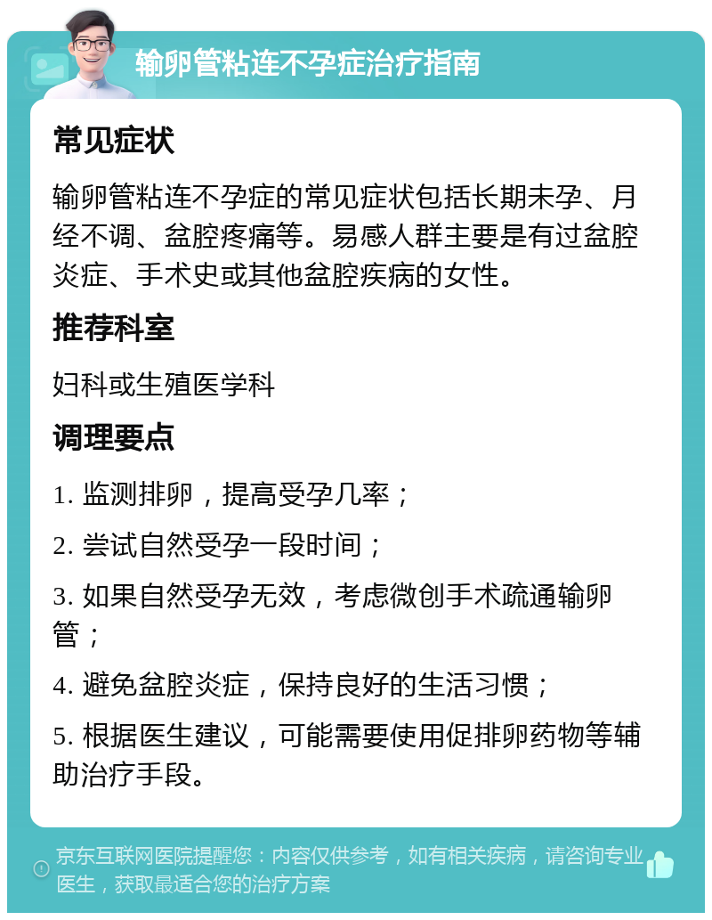 输卵管粘连不孕症治疗指南 常见症状 输卵管粘连不孕症的常见症状包括长期未孕、月经不调、盆腔疼痛等。易感人群主要是有过盆腔炎症、手术史或其他盆腔疾病的女性。 推荐科室 妇科或生殖医学科 调理要点 1. 监测排卵，提高受孕几率； 2. 尝试自然受孕一段时间； 3. 如果自然受孕无效，考虑微创手术疏通输卵管； 4. 避免盆腔炎症，保持良好的生活习惯； 5. 根据医生建议，可能需要使用促排卵药物等辅助治疗手段。