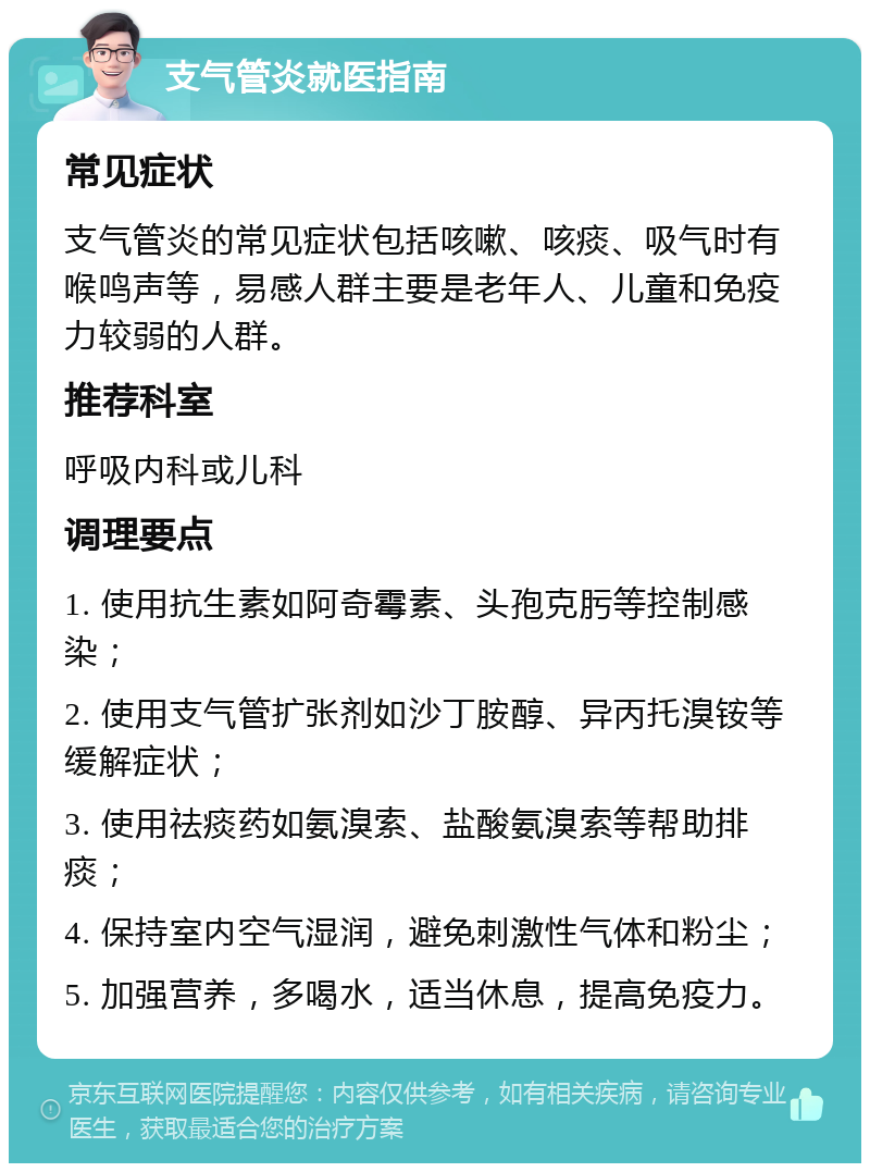 支气管炎就医指南 常见症状 支气管炎的常见症状包括咳嗽、咳痰、吸气时有喉鸣声等，易感人群主要是老年人、儿童和免疫力较弱的人群。 推荐科室 呼吸内科或儿科 调理要点 1. 使用抗生素如阿奇霉素、头孢克肟等控制感染； 2. 使用支气管扩张剂如沙丁胺醇、异丙托溴铵等缓解症状； 3. 使用祛痰药如氨溴索、盐酸氨溴索等帮助排痰； 4. 保持室内空气湿润，避免刺激性气体和粉尘； 5. 加强营养，多喝水，适当休息，提高免疫力。