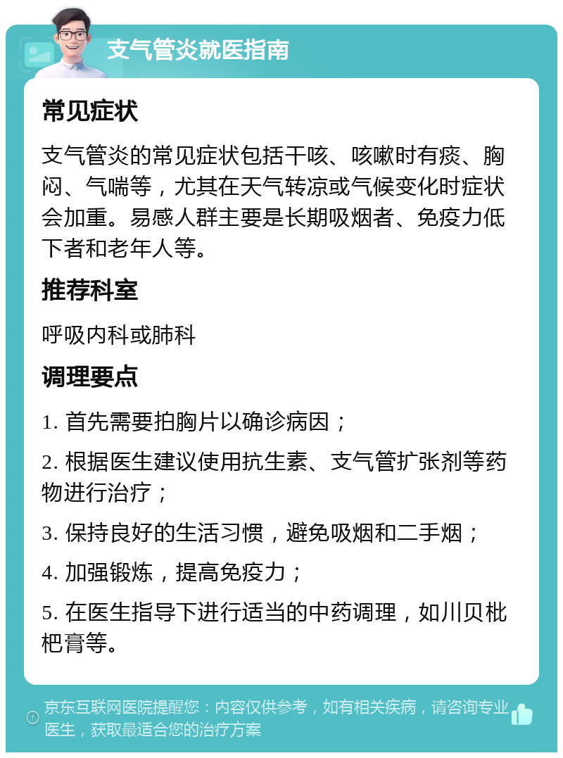 支气管炎就医指南 常见症状 支气管炎的常见症状包括干咳、咳嗽时有痰、胸闷、气喘等，尤其在天气转凉或气候变化时症状会加重。易感人群主要是长期吸烟者、免疫力低下者和老年人等。 推荐科室 呼吸内科或肺科 调理要点 1. 首先需要拍胸片以确诊病因； 2. 根据医生建议使用抗生素、支气管扩张剂等药物进行治疗； 3. 保持良好的生活习惯，避免吸烟和二手烟； 4. 加强锻炼，提高免疫力； 5. 在医生指导下进行适当的中药调理，如川贝枇杷膏等。