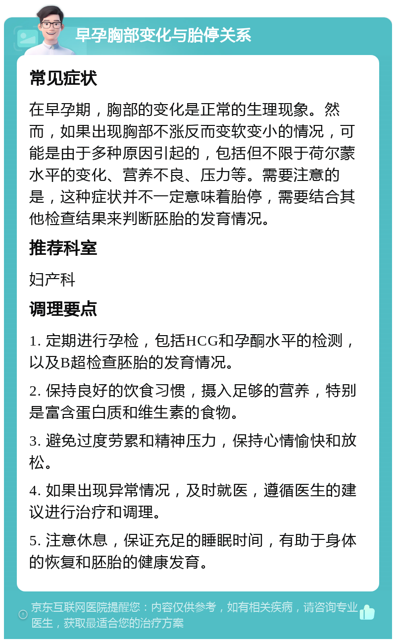 早孕胸部变化与胎停关系 常见症状 在早孕期，胸部的变化是正常的生理现象。然而，如果出现胸部不涨反而变软变小的情况，可能是由于多种原因引起的，包括但不限于荷尔蒙水平的变化、营养不良、压力等。需要注意的是，这种症状并不一定意味着胎停，需要结合其他检查结果来判断胚胎的发育情况。 推荐科室 妇产科 调理要点 1. 定期进行孕检，包括HCG和孕酮水平的检测，以及B超检查胚胎的发育情况。 2. 保持良好的饮食习惯，摄入足够的营养，特别是富含蛋白质和维生素的食物。 3. 避免过度劳累和精神压力，保持心情愉快和放松。 4. 如果出现异常情况，及时就医，遵循医生的建议进行治疗和调理。 5. 注意休息，保证充足的睡眠时间，有助于身体的恢复和胚胎的健康发育。