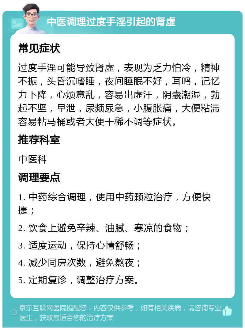 中医调理过度手淫引起的肾虚 常见症状 过度手淫可能导致肾虚，表现为乏力怕冷，精神不振，头昏沉嗜睡，夜间睡眠不好，耳鸣，记忆力下降，心烦意乱，容易出虚汗，阴囊潮湿，勃起不坚，早泄，尿频尿急，小腹胀痛，大便粘滞容易粘马桶或者大便干稀不调等症状。 推荐科室 中医科 调理要点 1. 中药综合调理，使用中药颗粒治疗，方便快捷； 2. 饮食上避免辛辣、油腻、寒凉的食物； 3. 适度运动，保持心情舒畅； 4. 减少同房次数，避免熬夜； 5. 定期复诊，调整治疗方案。