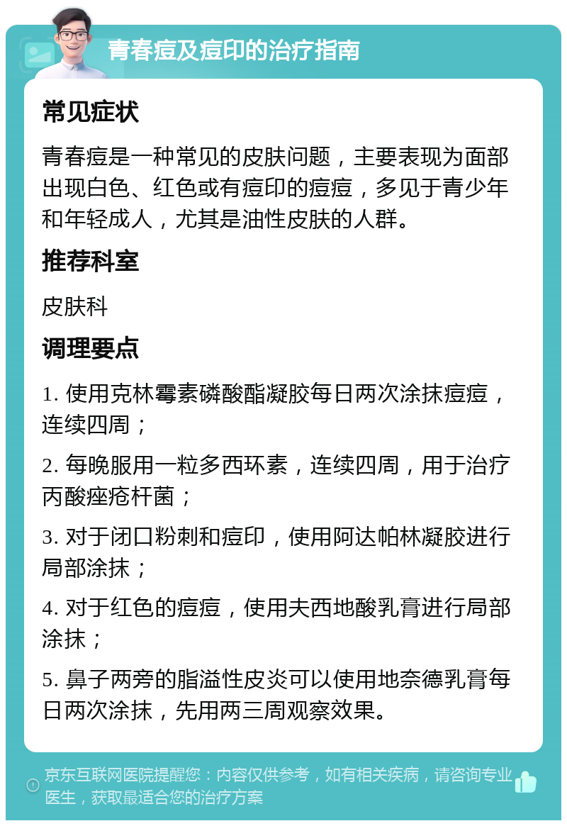 青春痘及痘印的治疗指南 常见症状 青春痘是一种常见的皮肤问题，主要表现为面部出现白色、红色或有痘印的痘痘，多见于青少年和年轻成人，尤其是油性皮肤的人群。 推荐科室 皮肤科 调理要点 1. 使用克林霉素磷酸酯凝胶每日两次涂抹痘痘，连续四周； 2. 每晚服用一粒多西环素，连续四周，用于治疗丙酸痤疮杆菌； 3. 对于闭口粉刺和痘印，使用阿达帕林凝胶进行局部涂抹； 4. 对于红色的痘痘，使用夫西地酸乳膏进行局部涂抹； 5. 鼻子两旁的脂溢性皮炎可以使用地奈德乳膏每日两次涂抹，先用两三周观察效果。