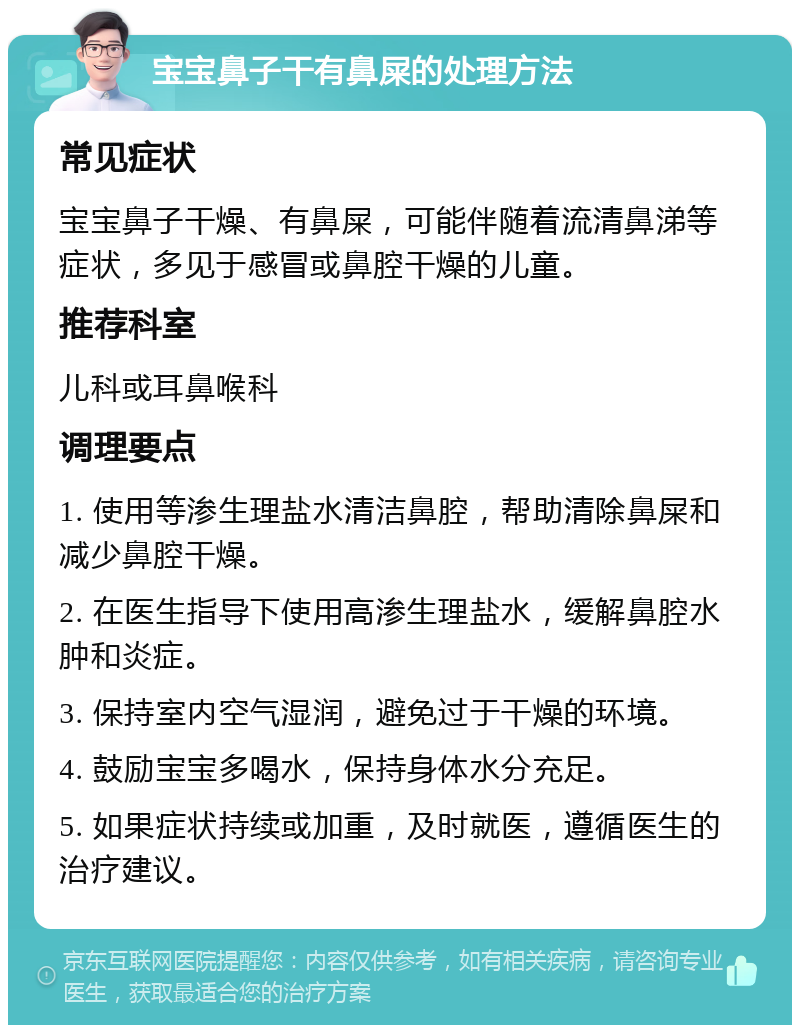 宝宝鼻子干有鼻屎的处理方法 常见症状 宝宝鼻子干燥、有鼻屎，可能伴随着流清鼻涕等症状，多见于感冒或鼻腔干燥的儿童。 推荐科室 儿科或耳鼻喉科 调理要点 1. 使用等渗生理盐水清洁鼻腔，帮助清除鼻屎和减少鼻腔干燥。 2. 在医生指导下使用高渗生理盐水，缓解鼻腔水肿和炎症。 3. 保持室内空气湿润，避免过于干燥的环境。 4. 鼓励宝宝多喝水，保持身体水分充足。 5. 如果症状持续或加重，及时就医，遵循医生的治疗建议。