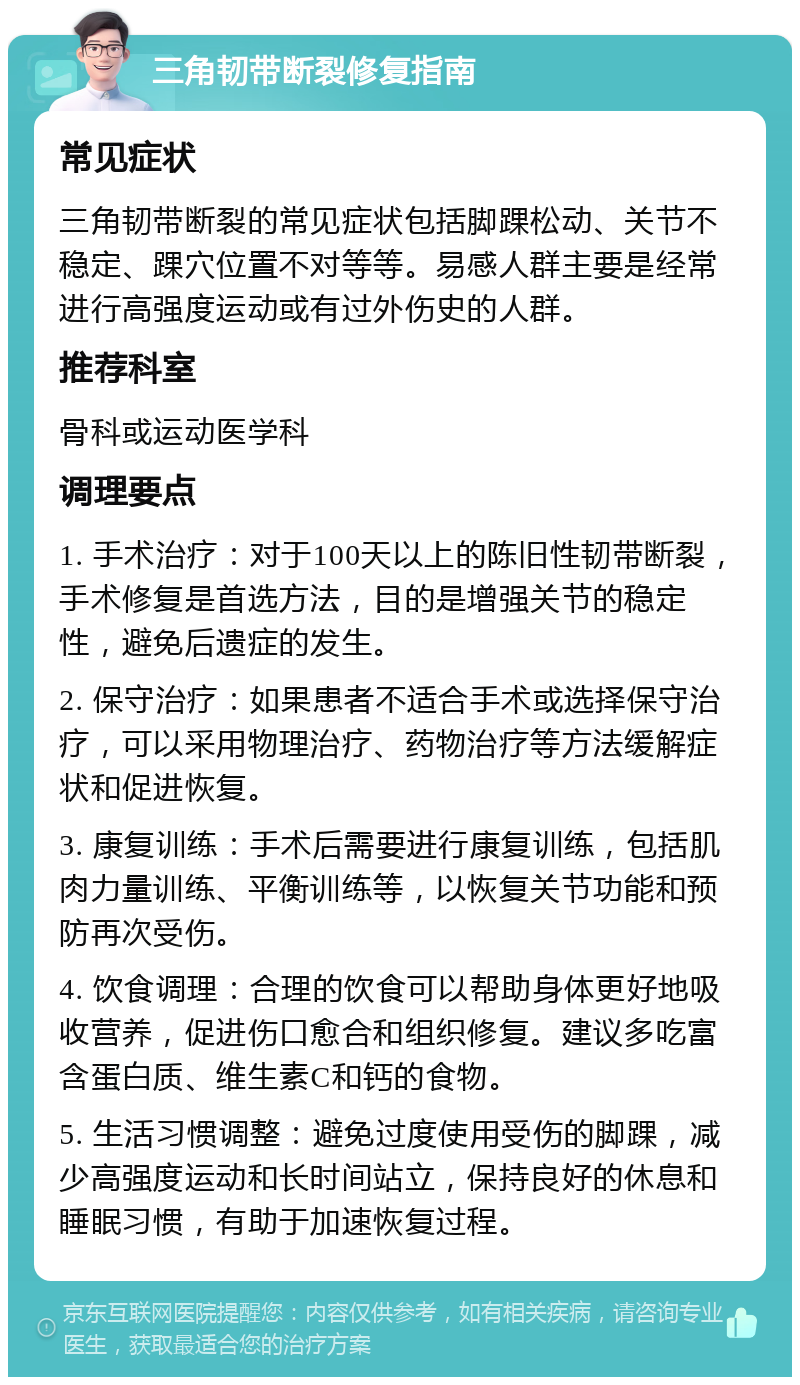 三角韧带断裂修复指南 常见症状 三角韧带断裂的常见症状包括脚踝松动、关节不稳定、踝穴位置不对等等。易感人群主要是经常进行高强度运动或有过外伤史的人群。 推荐科室 骨科或运动医学科 调理要点 1. 手术治疗：对于100天以上的陈旧性韧带断裂，手术修复是首选方法，目的是增强关节的稳定性，避免后遗症的发生。 2. 保守治疗：如果患者不适合手术或选择保守治疗，可以采用物理治疗、药物治疗等方法缓解症状和促进恢复。 3. 康复训练：手术后需要进行康复训练，包括肌肉力量训练、平衡训练等，以恢复关节功能和预防再次受伤。 4. 饮食调理：合理的饮食可以帮助身体更好地吸收营养，促进伤口愈合和组织修复。建议多吃富含蛋白质、维生素C和钙的食物。 5. 生活习惯调整：避免过度使用受伤的脚踝，减少高强度运动和长时间站立，保持良好的休息和睡眠习惯，有助于加速恢复过程。