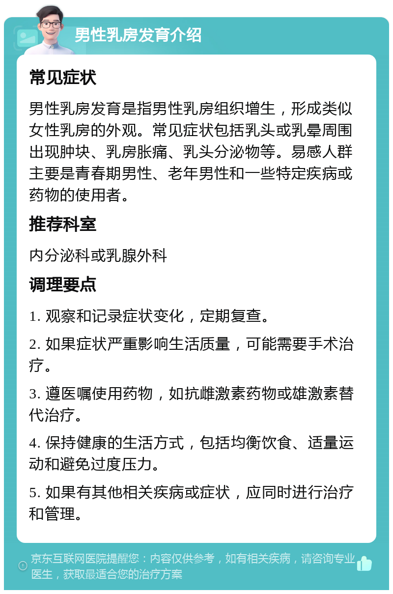 男性乳房发育介绍 常见症状 男性乳房发育是指男性乳房组织增生，形成类似女性乳房的外观。常见症状包括乳头或乳晕周围出现肿块、乳房胀痛、乳头分泌物等。易感人群主要是青春期男性、老年男性和一些特定疾病或药物的使用者。 推荐科室 内分泌科或乳腺外科 调理要点 1. 观察和记录症状变化，定期复查。 2. 如果症状严重影响生活质量，可能需要手术治疗。 3. 遵医嘱使用药物，如抗雌激素药物或雄激素替代治疗。 4. 保持健康的生活方式，包括均衡饮食、适量运动和避免过度压力。 5. 如果有其他相关疾病或症状，应同时进行治疗和管理。