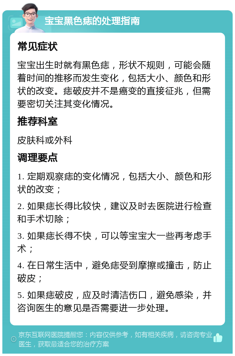 宝宝黑色痣的处理指南 常见症状 宝宝出生时就有黑色痣，形状不规则，可能会随着时间的推移而发生变化，包括大小、颜色和形状的改变。痣破皮并不是癌变的直接征兆，但需要密切关注其变化情况。 推荐科室 皮肤科或外科 调理要点 1. 定期观察痣的变化情况，包括大小、颜色和形状的改变； 2. 如果痣长得比较快，建议及时去医院进行检查和手术切除； 3. 如果痣长得不快，可以等宝宝大一些再考虑手术； 4. 在日常生活中，避免痣受到摩擦或撞击，防止破皮； 5. 如果痣破皮，应及时清洁伤口，避免感染，并咨询医生的意见是否需要进一步处理。