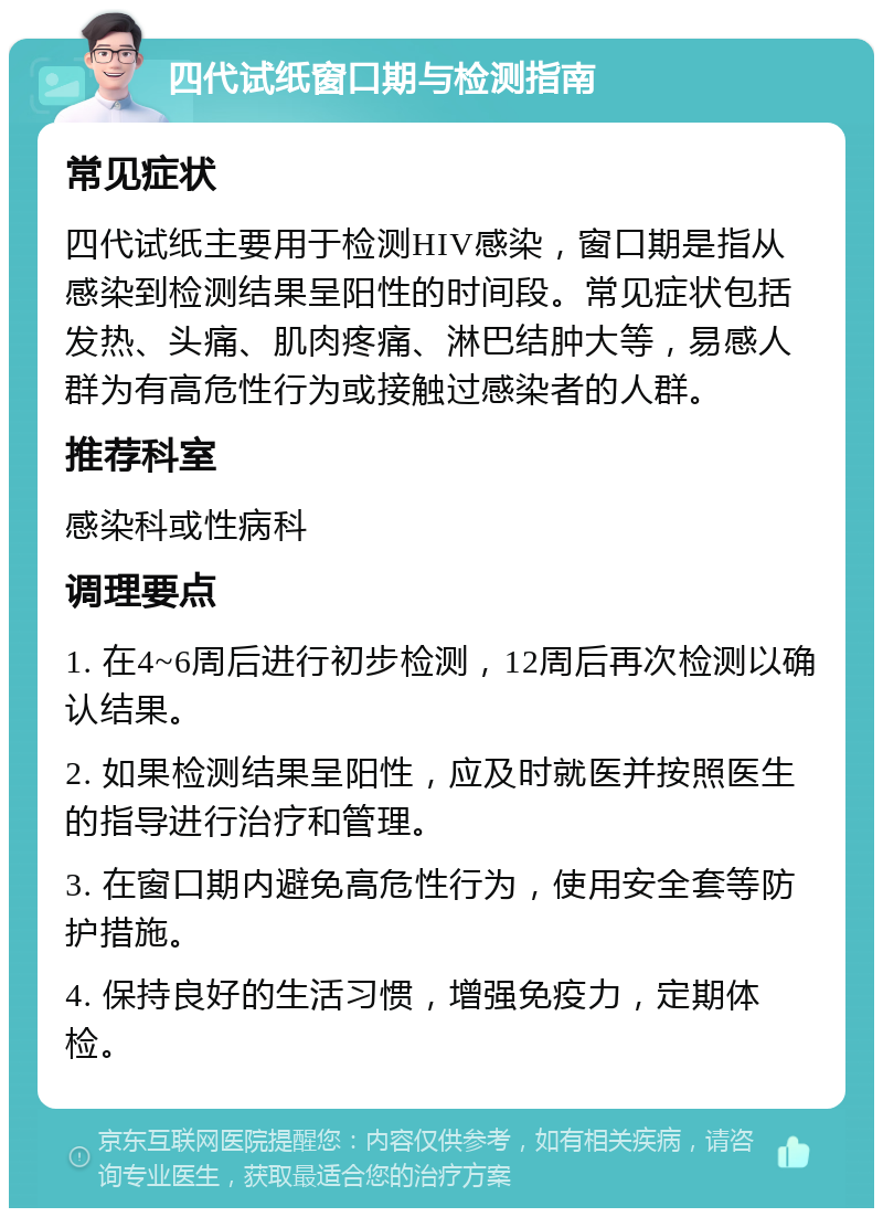 四代试纸窗口期与检测指南 常见症状 四代试纸主要用于检测HIV感染，窗口期是指从感染到检测结果呈阳性的时间段。常见症状包括发热、头痛、肌肉疼痛、淋巴结肿大等，易感人群为有高危性行为或接触过感染者的人群。 推荐科室 感染科或性病科 调理要点 1. 在4~6周后进行初步检测，12周后再次检测以确认结果。 2. 如果检测结果呈阳性，应及时就医并按照医生的指导进行治疗和管理。 3. 在窗口期内避免高危性行为，使用安全套等防护措施。 4. 保持良好的生活习惯，增强免疫力，定期体检。